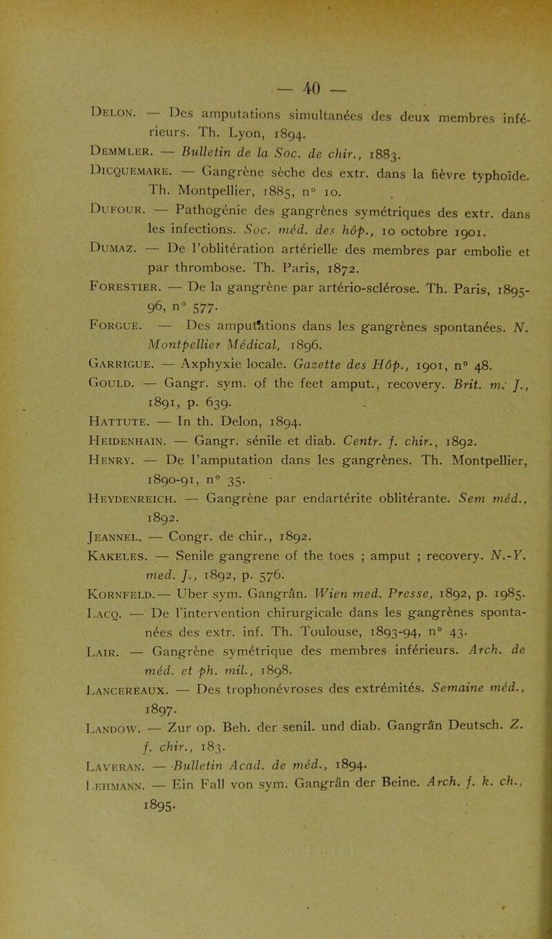 Delon. Des amputations simultanées des deux membres infé- rieurs. Th. Lyon, 1894. Demmler. — Bulletin de la Soc. de chir., 1883. Dicquemare. — Gangrène sèche des extr. dans la fièvre typhoïde. Th. Montpellier, 1885, n° io. Dufour. — Pathogénic des gangrènes symétriques des extr. dans les infections. Soc. méd. des hôp., 10 octobre 1901. Dumaz. — De l’oblitération artérielle des membres par embolie et par thrombose. Th. Paris, 1872. Forestier. — De la gangrène par artério-sclérose. Th. Paris, 1895- 96, n° 577. Forcue. — Des amputations dans les gangrènes spontanées. N. Montpellier Médical, 1896. Garrigue. — Axphyxie locale. Gazette des Hôp., 1901, n° 48. Gould. — Gangr. sym. of the feet amput., recovery. Brit. m: J., 1891, p. 639. Hattute. — In th. Delon, 1894. Heidenhain. — Gangr. sénile et diab. Centr. f. chir., 1892. Henry. — De l’amputation dans les gangrènes. Th. Montpellier, 1890-91, n° 35. Heydenreich. — Gangrène par endartérite oblitérante. Sem méd., 1892. Jeannel. — Congr. de chir., 1892. Kakeles. — .Sénile gangrené of the toes ; amput ; recovery. N.-Y. med. ]., 1892, p. 576. Kornfeld.— Uber sym. Gangrân. Wien med. Presse, 1892, p. 1985. I.acq. — De l’intervention chirurgicale dans les gangrènes sponta- nées des extr. inf. Th. Toulouse, 1893-94, n° 43. Lair. — Gangrène symétrique des membres inférieurs. Arch. de méd. et ph. mil., 1898. Lancereaux. — Des trophonévroses des extrémités. Semaine méd., 1897. Landow. — Zur op. Beh. der senil. und diab. Gangrân Deutsch. Z. f. chir., 183. Laveran. — Bulletin Acad, de méd., 1894. I eiimann. — Fin Fall von sym. Gangrân der Beine. Arch. f. k. ch., 1895.