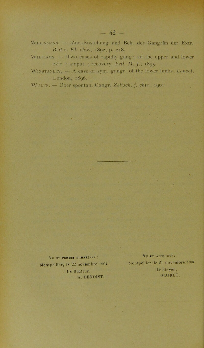 Widknmann. — Zur En.stehung untl Beh. der Gangrân der Extr. Boit z. Kl. chic., 1892, p. 218. Williams. — Two cases of rapidly gangr. of the upper and lower extr. ; amput. ; recovery. lirit. M. J., 1895. Winstaxlkv. — A case of sym. gangr. of the lower limbs. Lancet, London, 1896. Wi'U'F. — Uber spontan. Gangr. Zeitscli. f. chic., 1901. Montpellier, le 22 novembre 1w04. Le Recteur, A. BENOIST. Vu st rtMin u'immuoikk : Vu it aN'Hiiuvk: Montpellier, le 21 novembre UHU Le Doyen, MAIRET.