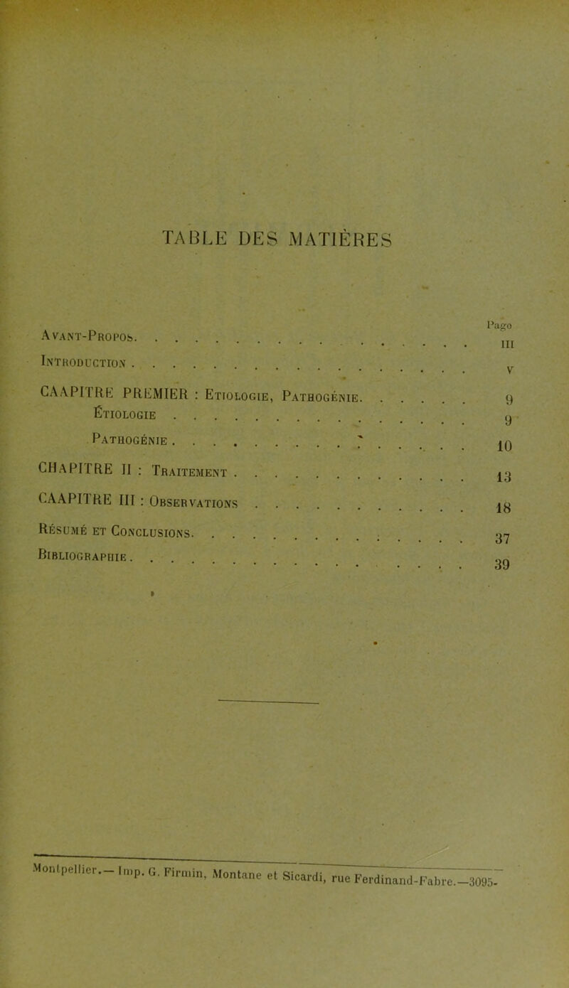 TABLE DES MATIÈRES Avant-Propos Introduction CAAPITRE PREMIER : Etiologie, Pathogénie. Étiologie Patuogénie ; CHaPIIRE II : Traitement CAAPITRE III : Observations Résumé et Conclusions Ribliograpiiie . l’ago III V 9 9 10 13 18 37 39 , rue Ferdinand-Fabre.—3095- Montpellier.- Imp. G. Firmin, Montané et Sicardi