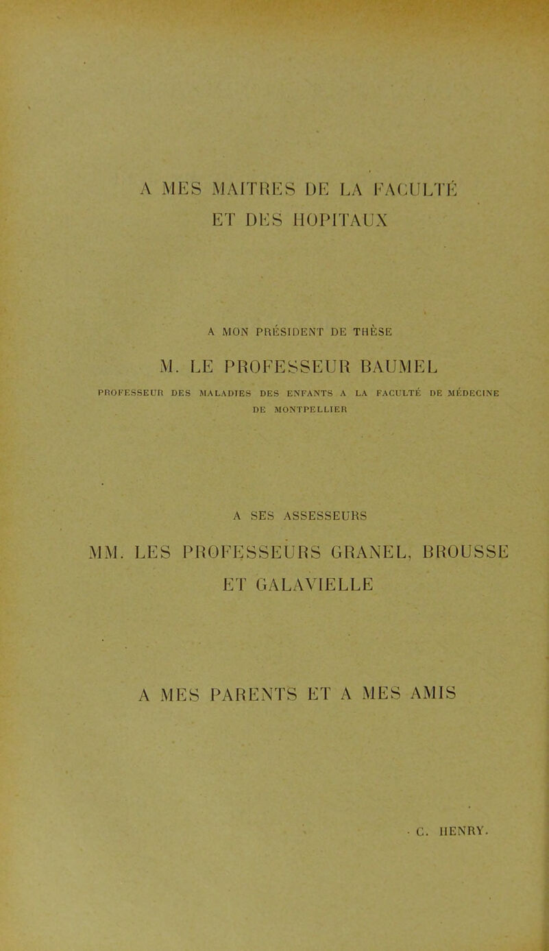 A MES MAITRES DE LA FACULTÉ ET DES HOPITAUX A MON PRÉSIDENT DE THÈSE M. LE PROFESSEUR BAUMEL PROFESSEUR DES MALADIES DES ENFANTS A LA FACULTÉ DE MÉDECINE DE MONTPELLIER A SES ASSESSEURS MM. LES PROFESSEURS GRANEL, BROUSSE ET GALAVIELLE A MES PARENTS ET A MES AMIS • G. HENRY.