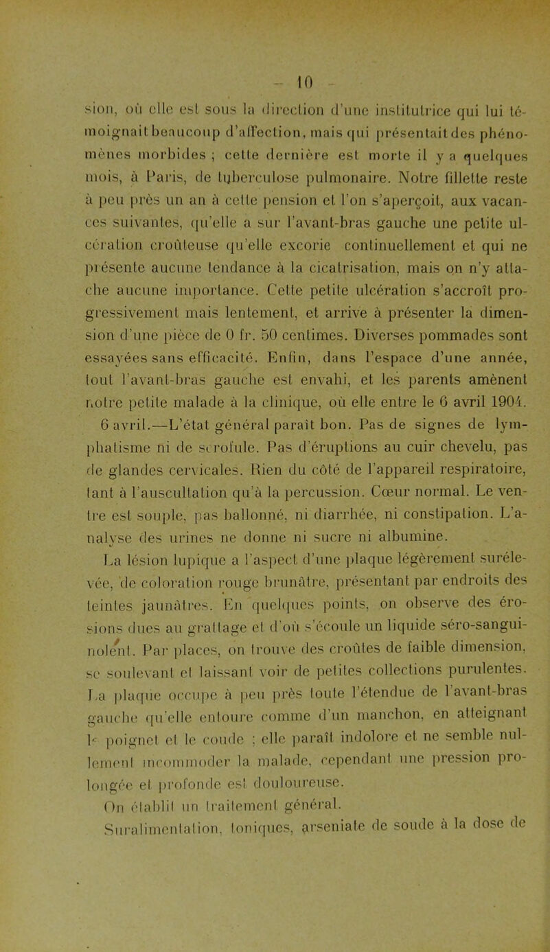 sion, où elle est sous la direction d’une institutrice qui lui té- moignait beaucoup d'affection, mais qui présentaitdes phéno- mènes morbides ; cette dernière est morte il y a quelques mois, à Paris, de tuberculose pulmonaire. Notre fillette reste à peu près un un à cette pension et l’on s’aperçoit, aux vacan- ces suivantes, qu’elle a sur l’avant-bras gauche une petite ul- cération croûleuse qu’elle excorie continuellement et qui ne présente aucune tendance à la cicatrisation, mais on n’y atta- che aucune importance. Cette petite ulcération s’accroît pro- gressivement mais lentement, et arrive à présenter la dimen- sion d’une pièce de 0 IV. 50 centimes. Diverses pommades sont essayées sans efficacité. Enfin, dans l’espace d’une année, tout l’avant-bras gauche est envahi, et les parents amènent notre petite malade à la clinique, où elle entre le G avril 1904. 6 avril.—L’étal général paraît bon. Pas de signes de lym- phatisme ni de scrofule. Pas d’éruptions au cuir chevelu, pas de glandes cervicales. Rien du côté de l’appareil respiratoire, tant à l’auscultation qu’à la percussion. Cœur normal. Le ven- tre est souple, pas ballonné, ni diarrhée, ni constipation. L’a- nalyse des urines ne donne ni sucre ni albumine. La lésion lupique a l’aspect d’une plaque légèrement suréle- vée, de coloration rouge brunâtre, présentant par endroits des teintes jaunâtres. En quelques points, on observe des éro- sions dues au grattage et d où s’écoule un liquide séro-sangui- noient. Par places, on trouve des croûtes de faible dimension, se soulevant et laissant voir de petites collections purulentes. La plaque occupe à peu près toute 1 étendue de 1 avant-bras gauche qu elle entoure comme d un manchon, en atteignant P poignet et le coude ; elle paraît indolore et ne semble nul- lement incommoder la malade, cependant une pression pro- longée et profonde es! douloureuse. On établit un traitement général. Suralimentation, Ioniques, arseniale de soude à la dose de