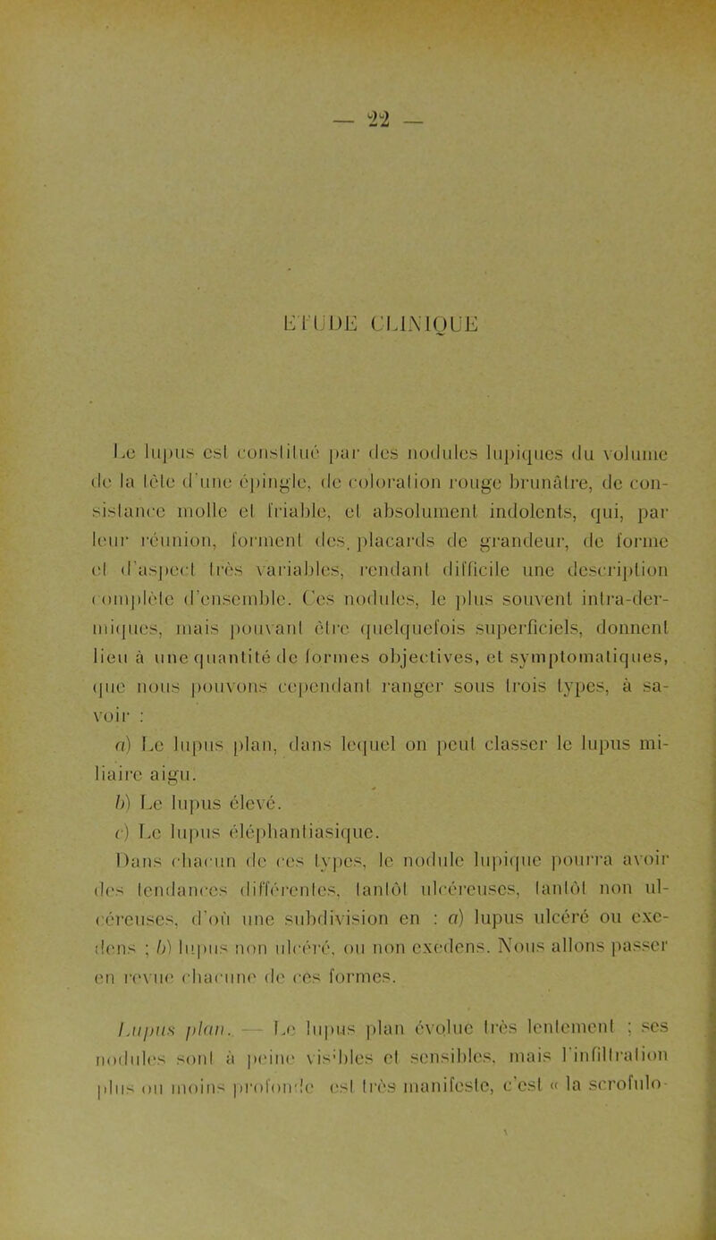 — 2Ü2 — LIT U DE CLINIQUE Le lupus csl constitué pur des nodules lupiques du volume de la tète d’une épingle, de coloration rouge brunâtre, de con- sistance molle et friable, et absolument indolents, qui, par leur réunion, forment des, placards de grandeur, de forme et d’aspeel très variables, rendant difficile une description complète d’ensemble. Ces nodules, le plus souvent intra-der- miques, mais pouvant être quelquefois superficiels, donnent lieu à une quantité de formes objectives, et symptomatiques, (pie nous pouvons cependant ranger sous trois types, à sa- voir : a) Le lupus plan, dans lequel on peut classer le lupus mi- liaire aigu. b) Le lupus élevé. c) Le lupus éléphantiasique. Dans chacun de ces types, le nodule lupique pourra avoir des tendances différentes, tantôt ulcéreuses, tantôt non ul- céreuses, d’où une subdivision en : a) lupus ulcéré ou cxc- dons ; b) lupus non ulcéré, ou non exedens. Nous allons passer en revue chacune de ces formes. Lupus i>l(iu. Le lupus plan évolue très lentement ; ses nodules sont à peine visddes et sensibles, mais 1 infiltration plus ou moins profonde est très manifeste, c’est « la scrofule-