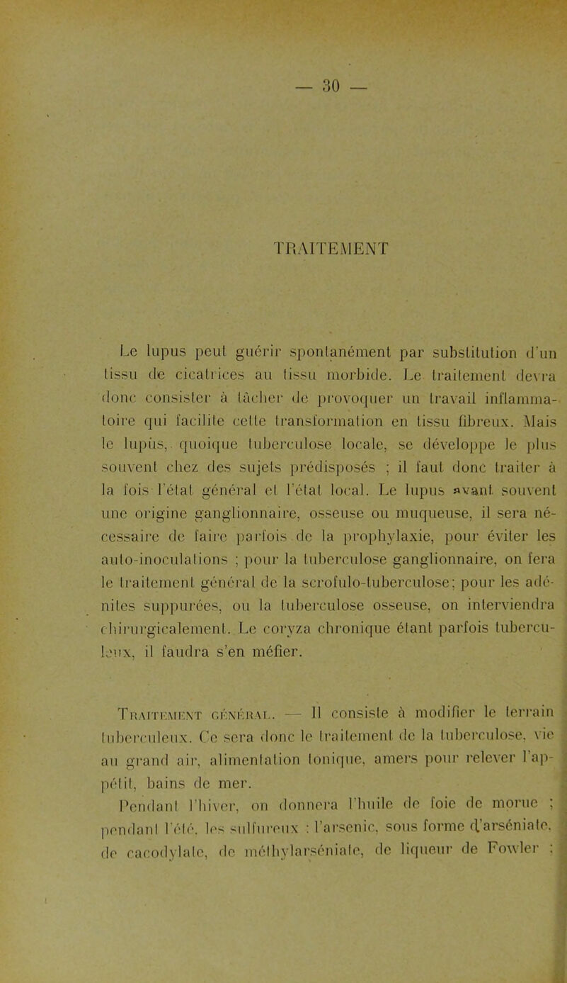 TRAITEMENT Le lupus peul guérir spontanément par substitution d'un tissu de cicatrices au tissu morbide. Le traitement devra donc consister à lâcher de provoquer un travail inflamma- toire qui facilite celle transformation en tissu fibreux. Mais le lupiis, quoique tuberculose locale, se développe le plus souvent chez des sujets prédisposés ; il faut donc traiter à la fois l étal général et l'état local. Le lupus avant, souvent une origine ganglionnaire, osseuse ou muqueuse, il sera né- cessaire de faire parfois de la prophylaxie, pour éviter les auto-inoculations ; pour la tuberculose ganglionnaire, on fera le traitement général de la s.crofulo-luberculose; pour les adé- nilcs suppurées, ou la tuberculose osseuse, on interviendra chirurgicalement. Le coryza chronique étant parfois tubercu- leux, il faudra s’en méfier. Traitkmi-.nt cknkual. — Il consiste à modifier le terrain tuberculeux. Ce sera donc le traitement de la tuberculose, vie au grand air, alimentation tonique, amers pour relever 1 ap- pétit, bains de mer. Pendant l’hiver, on donnera 1 huile de foie de morue ; pendant l'été, les sulfureux : l’arsenic, sous forme cl’arséniate. de cacodylate, de mélhylarséniale, de liqueur de Fowler :