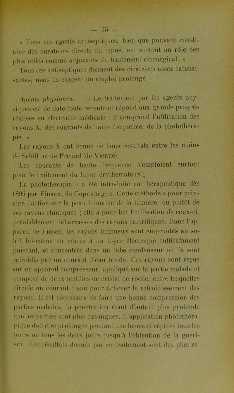 « Tous ces agents antiseptiques, bien que pouvant consti- tuer des curateurs directs du lupus, ont surtout un rôle des [dus utiles comme adjuvants du traitement chirurgical. » Tous ces antiseptiques donnent des cicatrices assez satisfai- santes, mais ils exigent un emploi prolongé. Ai/cnls physiques. — « Le traitement par les agents phy- siques est de date toute récente et répond aux grands progrès réalisés en électricité médicale : il comprend l'utilisation des rayons X, des courants de haute fréquence, de la photothéra- pie. » Les rayons X ont donné de bons résultats entre les mains d>. Scliiff et de Freund (de Vienne). Les courants de haute fréquence s’emploient surtout pour le traitement du lupus érythémateux., La photothérapie « a été introduite en thérapeutique dès 1895 par Finsen, de Copenhague. Cette méthode a pour prin- cipe l’action sur la peau humaine de la lumière, ou plutôt de ses rayons chimiques ; elle a pour but l’utilisation de ceux-ci, piéalablement débarrassés des rayons calorifiques. Dans l’ap- pareil de Finsen, les rayons lumineux sont empruntés au so- it il lui-même ou mieux à un foyer électrique suffisamment puissant, et concentrés dans un tube condenseur où ils sont refroidis par un courant d’eau froide. Ces rayons sont reçus sur un appareil compresseur, appliqué sur la partie malade et composé de deux lentilles de cristal de roche, entre lesquelles circule un courant d’eau pour achever le refroidissement des rayons. 11 est nécessaire de faire une bonne compression des parties malades, la pénétration étant d’autant plus profonde que les parties sont plus exsangues. L’application photothéra- piquc doit être prolongée pendant une heure et répétée tous les jours ou tous les deux jours jusqu’à l’obtention de la guéri- don. Les résultats donnés par ce traitement sont des plus re-