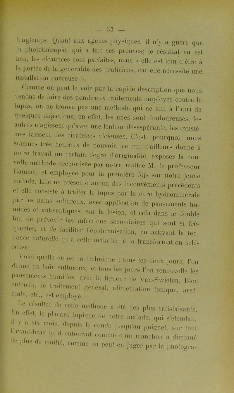 K ngtemps. Uuuni aux agents physiques, il n’y a guère que I i photolliérapie, qui a lait ses preuves.; le résultat en esl bon, les cicatrices sont parfaites, mais « elle esl loin d’être à la portée de la généralité des praticiens, car elle nécessite une. installation onéreuse ». Comme on peut le voir par la rapide description que nous venons de faire des nombreux traitements employés contre le lupus, on ne trouve pas une méthode qui ne soit à l’abri de quelques objections; en effet, les unes sont douloureuses, les autres n’agissent qu’avec une lenteur désespérante, les troisiè- mes laissent des cicatrices vicieuses. C’est pourquoi nous sommes très heureux de pouvoir, ce qui d’ailleurs donne à notre travail un certain degré d’originalité, exposer la nou- velle méthode préconisée par notre maître M. le professeur Baumol, et employée pour la première fois sur notre jeune malade. Elle ne présente aucun des inconvénients précédents et elle consiste a traiter le lupus par la cure hydrominérale pui les bains sullureux. avec application de pansements hu- mides et antiseptiques sur la lésion, et cela dans le double but de prévenir les infections secondaires qui sont si fré- quentes, et de faciliter l'épidermisation, en activant la len- dance naturelle qu’a celle maladie à la transformation sclé- reuse. '|lll;llc c csl la technique : Ions les deux jours, l’on «n bain sulfureux, el tous les jours l’on renouvelle les pansements humides, avec la liqueur de Van-Swieten. Rien ' u rmu, le Irailemenl général, alimentation Ionique, arsé- niatc, etc., est employé. Le rcsnltal de celle méthode a été .les plus satisfaisants. C : e placard 'Pique 'le notre malade, qui s’étendait '  mx mois, depuis le ronde jusqu’au poignet, sur tout .J'ü ‘as ,|'1 enlOMrail comme d’un manchon a diminué '  I- s de moitié, comme on peut en juger par la photogra-