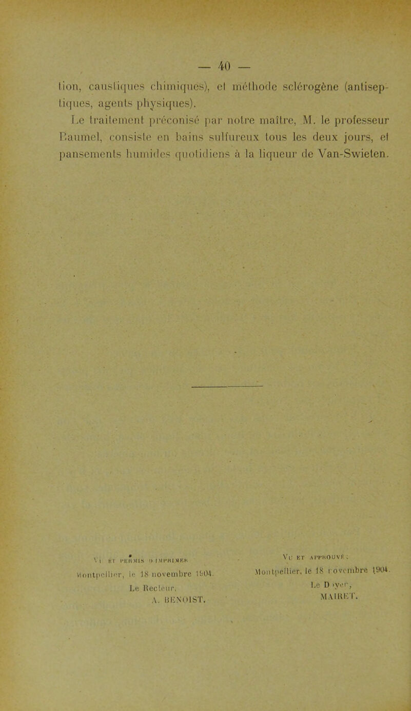 lion, caustiques chimiques), cl mélhocle sclérogène (antisep tiques, agents physiques). Le traitement préconisé par notre maître, M. le professeur P.aumel, consiste en bains sulfureux tous les deux jours, el pansements humides quolidiens à la liqueur de Van-Swielen. V( KT j'HII.MIS I) IMI’IU.MKK Montpellier, le 18 novembre 1904. Le Heclrur, A. UIÎNOIST. Vtr et Amiouvt; Montpellier, le 18 i ovembre 1.904 Le D >yer, MAI KL T.