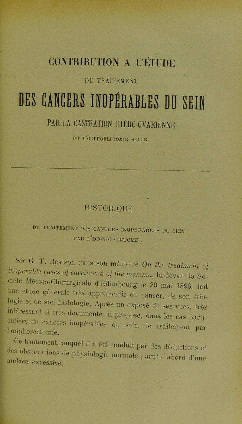 DU TRAITEMENT DES CANCERS INOPÉRABLES DD SEIN PAR LA CASTRATION UTÉRO-OVARICNNE ou l’oopliorectomie seule HISTORIQUE DU TRAITEMENT DES CANCERS INOPÉRABLES DU SEIN PAR I.’OOPHORECTOMIE. Sir G. T. Bcalson dans son mémoire' On Oie Irealmenl 0| inopérable cases of earcinoma nj the mamma, lu devant la So- <i(.le Médico-Chirurgicale d’Edimbourg le 20 mai 1896 fait une élude générale Irès approfondie du cancer, de son’élio- °f!e el de son 'biologie. Après un exposé de ses vues, très > eressant el très documenté, il propose, dans les cas parti- culiers de cancers inopérables du sein, le traitement par * oophorectomie. Ce traitement, auquel il a été conduit par des déductions cl. . observations ,1e physiologie normale parut d'abord d’une audace excessive.