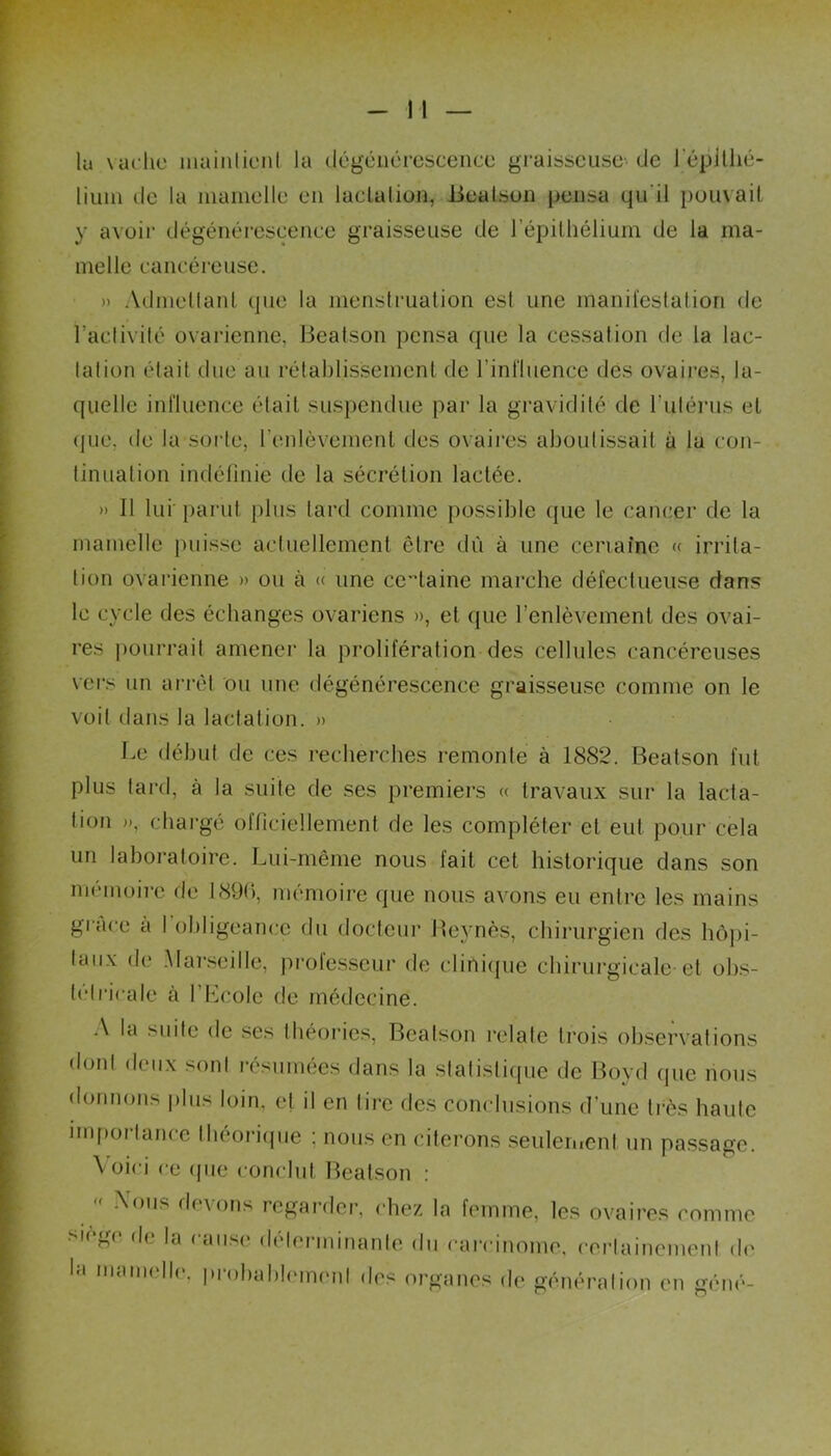 -Il- ia vache maintient la dégénérescence graisseuse-de l'épithé- lium de la mamelle en lactation, Beatson pensa qu'il pouvait y avoir dégénérescence graisseuse de l’épithélium de la ma- melle cancéreuse. » Admettant que la menstruation est une manifestation de l’activité ovarienne, Beatson pensa que la cessation de la lac- tation était due au rétablissement de l’influence des ovaires, la- quelle influence était suspendue par la gravidité de l’ulérus et que, de la sorte, l'enlèvement des ovaires aboutissait à la con- tinuation indéfinie de la sécrétion lactée. » Il lui parut plus tard comme possible que le cancer de la mamelle puisse actuellement être dû à une certaine « irrita- tion ovarienne » ou à « une certaine marche défectueuse dans le cycle des échanges ovariens », et que l’enlèvement des ovai- res pourrait amener la prolifération des cellules cancéreuses vers un arrêt ou une dégénérescence graisseuse comme on le voit dans la lactation. » Le début de ces recherches remonte à 1882. Beatson fut plus tard, à la suite de ses premiers « travaux sur la lacta- tion », chargé officiellement de les compléter et eut pour cela un laboratoire. Lui-même nous fait cet historique dans son mémoire de 1890, mémoire que nous avons eu entre les mains gi ace à I obligeance du docteur Bevnès, chirurgien des hôpi- taux de Marseille, professeur de clinique chirurgicale et obs- tétricale à I Ecole de médecine. A la suite de ses théories, Beatson relaie trois observations dont deux sont résumées dans la statistique de Boyd (pie nous donnons plus loin, et il en tire des conclusions d’une très haute importance théorique : nous en citerons seulement un passage. \ oici ce <pie conclut Beatson : <f ^011s f*evons regarder, chez la femme, les ovaires comme i( ^< de la ( anse déterminante du carcinome, certainement de la mamelh. pmhahlemcnl des organes de génération en géné-