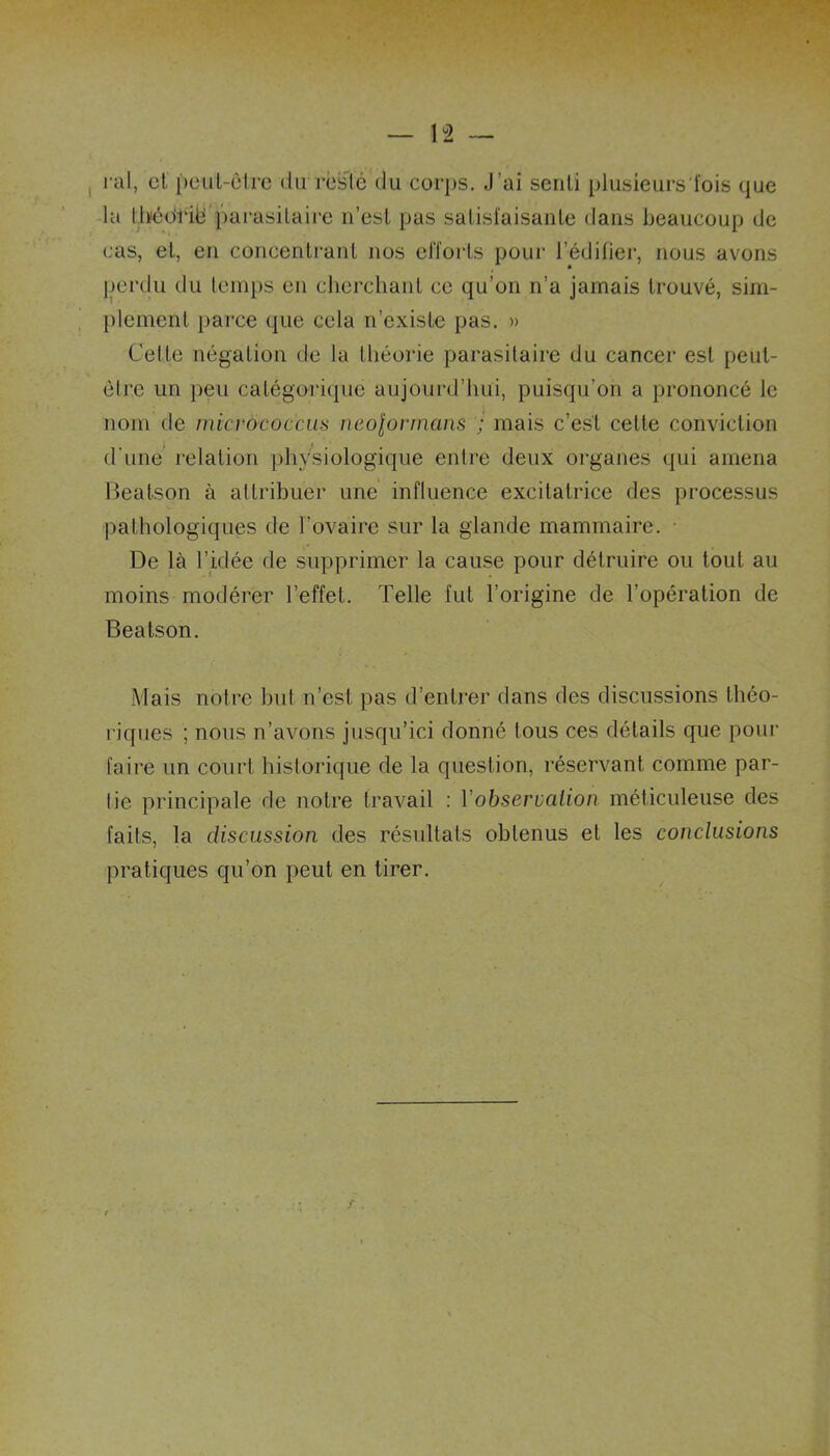 ral, et peut-être du resté du corps. J ai senti plusieurs fois que la Ihédfië parasitaire n’est pas satisfaisante dans beaucoup de cas, et, en concentrant nos efforts pour l’édifier, nous avons perdu du temps en cherchant ce qu’on n’a jamais trouvé, sim- plement parce que cela n’existe pas. » Celle négation de la théorie parasitaire du cancer est peut- èlre un peu catégorique aujourd’hui, puisqu’on a prononcé le nom de micrôcoc'cus neolorrnans ; mais c’est celte conviction d'une relation physiologique entre deux organes qui amena Beatson à attribuer une influence excitatrice des processus pathologiques de l’ovaire sur la glande mammaire. ■ De là l’idée de supprimer la cause pour détruire ou tout au moins modérer l’effet. Telle fut l’origine de l’opération de Beatson. Mais notre but n’est pas d’entrer dans des discussions théo- riques ; nous n’avons jusqu’ici donné tous ces détails que pour faire un court historique de la question, réservant comme par- lie principale de notre travail : Y observation méticuleuse des faits, la discussion des résultats obtenus et les conclusions pratiques qu’on peut en tirer.