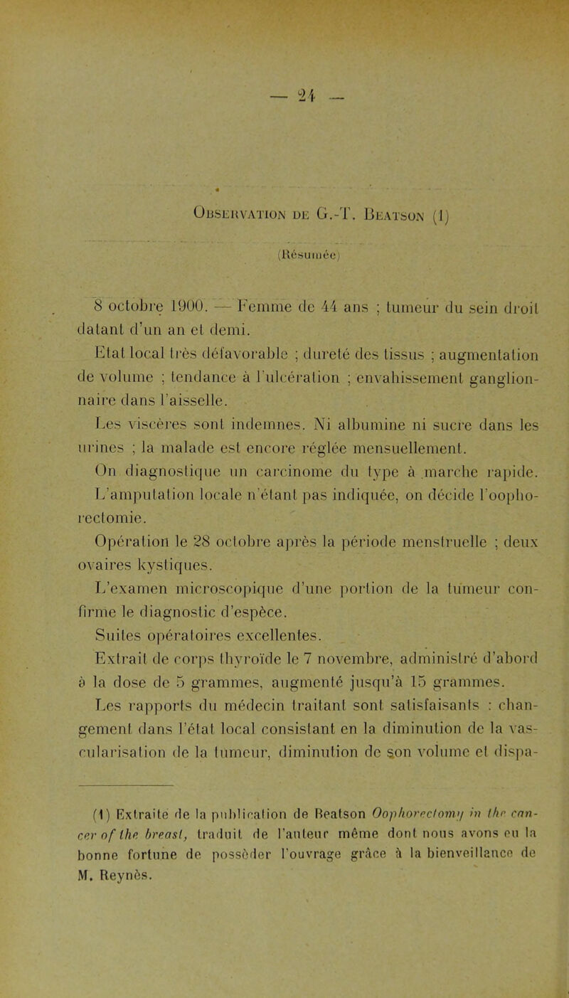 Observation de G.-T. Beatson (1) (Résumée) 8 octobre 1900. — Femme de 44 ans ; tumeur du sein droit datant d’un an et demi. Etat local très défavorable ; dureté des tissus ; augmentation de volume ; tendance à l’ulcération ; envahissement ganglion- naire dans l’aisselle. Les viscères sont indemnes. Ni albumine ni sucre dans les urines ; la malade est encore réglée mensuellement. On diagnostique un carcinome du type à marche rapide. L’amputation locale n’étant pas indiquée, on décide l'oopho- rectomie. Opération le 28 octobre après la période menstruelle ; deux ovaires kystiques. L’examen microscopique d’une portion de la tumeur con- firme le diagnostic d’espèce. Suites opératoires excellentes. Extrait de corps thyroïde le 7 novembre, administré d’abord à la dose de 5 grammes, augmenté jusqu’à 15 grammes. Les rapports du médecin traitant sont satisfaisants : chan- gement dans l’état local consistant en la diminution de la vas- cularisation de la tumeur, diminution de son volume et dispa- (1) Extraite de ta publication de Beatson Oop/ioredom>/ in thn can- cer of lhe breasl, traduit de l’auteur même dont nous avons eu la bonne fortune de posséder l’ouvrage grâce à la bienveillance de