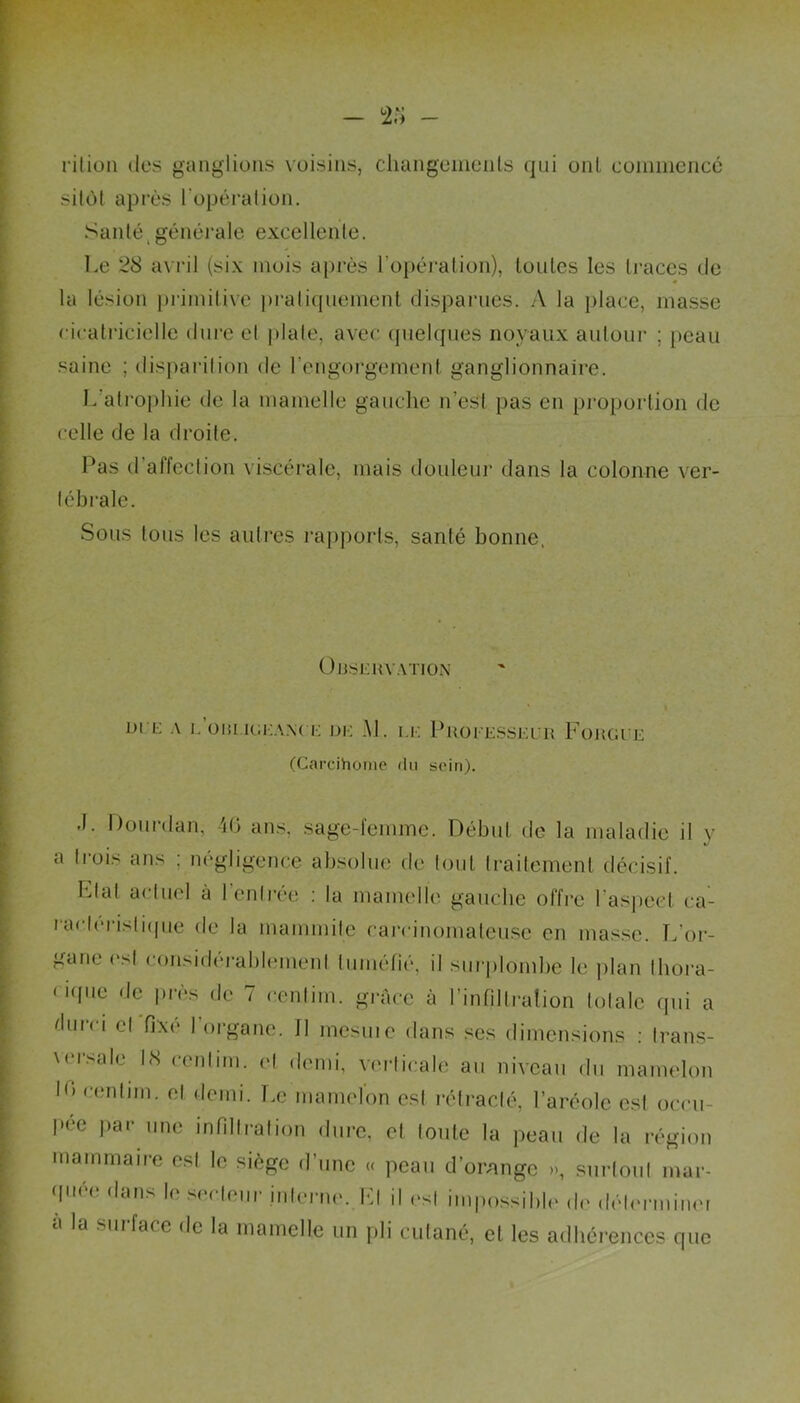 rition des ganglions voisins, changements qui oui commence sitôt après l'opération. Santé générale excellente. Le 28 avril (six mois après l’opération), toutes les traces de la lésion primitive pratiquement disparues. A la place, masse cicatricielle dure et plate, avec quelques noyaux autour ; peau saine ; disparition de l’engorgement ganglionnaire. L’atrophie de la mamelle gauche n’est pas en proportion de celle de la droite. Pas d affection viscérale, mais douleur dans la colonne ver- tébrale. Sous tous les autres rapports, santé bonne, OBSERVATION DI E A l.OBLIGEANCE DIS Al. I.l. PROFESSEUR FORGEE (Carcihome «lu soin). •L Dourdan, 46 ans, sage-femme. Début de la maladie il y a trois ans ; négligence absolue de tout traitement décisif. Plat actuel à 1 entrée : la mamelle gauche offre l’aspect ca- ractéristique de la mammite carcinomateuse en masse. T/or- gane est considérablement tuméfié, il surplombe le plan Ihora- nqiie de près de 7 cenlim. grâce à l’infiltration totale qui a durci et fixé l’organe. 11 mesuie dans ses dimensions : trans- versale 18 cenlim. et demi, verticale au niveau du mamelon h) cenlim. et demi. Le mamelon est rétracté, l’aréole est occu- pée par une infiltration dure, et toute la peau de la région mammaire est le siège d’une « peau d’orange », surtout mar- (pi< < dans l( s< < loin interne. El il est impossible do déterminer a la mii face de la mamelle un pli cutané, et les adhérences que