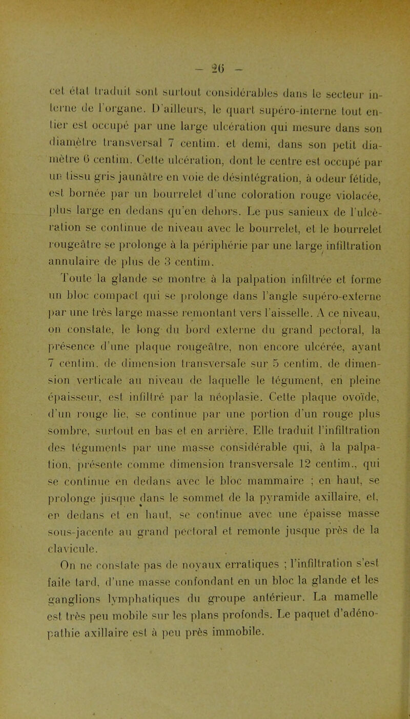 cel étal traduit sont surtout considérables dans le secteur in- terne de 1 organe. D’ailleurs, le quart supéro-inierne tout en- lier est occupé par une large ulcération qui mesure dans son diamètre transversal 7 centim. et demi, dans son petit dia- mètre (3 centim. Celle ulcération, dont le centre est occupé par un tissu gris jaunâtre en voie de désintégration, à odeur fétide, est bornée par un bourrelet d’une coloration rouge violacée, plus large en dedans qu’en dehors. Le pus sanieux de l'ulcé- ration se continue de niveau avec le bourrelet, et le bourrelet rougeâtre se prolonge à la périphérie par une large infiltration annulaire de plus de 3 centim. Toute la glande se montre à la palpation infiltrée et forme un bloc compact qui se prolonge dans l’angle supéro-externe par une très large masse remontant vers l’aisselle. A ce niveau, on constate, le long du bord externe du grand pectoral, la présence d’une plaque rougeâtre, non encore ulcérée, ayant 7 centim. de dimension transversale sur 5 centim. de dimen- sion verticale au niveau de laquelle le tégument, en pleine épaisseur, est infiltré par la néoplasie. Cette plaque ovoïde, d’un rouge lie, se continue par une portion d’un rouge plus sombre, surtout en bas et en arrière. Elle traduit l’infiltration des téguments par une masse considérable qui, à la palpa- tion. présente comme dimension transversale 12 centim., qui se continue en dedans avec le bloc mammaire ; en haut, se prolonge jusque dans le sommet de la pyramide axillaire, et. en dedans et en haut, se continue avec une épaisse masse sous-jacente au grand pectoral et remonte jusque près de la clavicule. On ne constate pas de noyaux erratiques ; l’infiltration s’est faite tard, d’une masse confondant en un bloc la glande et les ganglions lymphatiques du groupe antérieur. La mamelle est très peu mobile sur les plans profonds. Le paquet d’adéno- pathie axillaire est à peu près immobile.