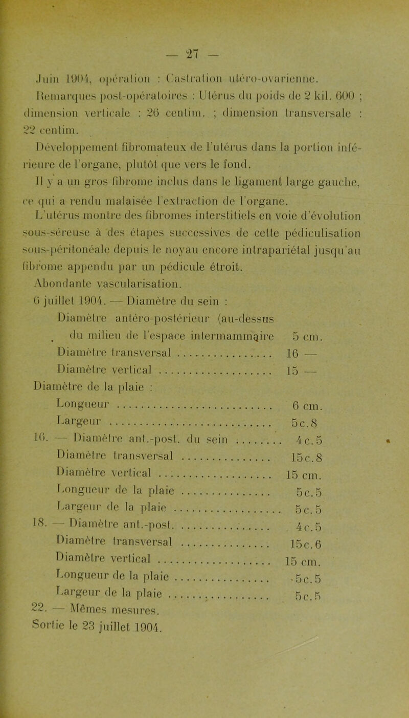 — î 7 Juin 1004, opérai ion : Castration uléro-ovarienne. Démarqués post-opératoires : Utérus du poids do 2 kil. 000 ; dimension verticale : 20 centim. ; dimension transvei’sale : 22 centim. Développement fibromateux de l’utérus- dans la portion inté- rieure de l’organe, plutôt que vers le fond. Il y a un gros fibrome inclus dans le ligament large gauche, ce (pii a rendu malaisée l'extraction de l'organe. L'utérus montre des fibromes interstitiels en voie d’évolution sous-séreuse à des étapes successives de celte pédiculisalion sous-péritonéale depuis le noyau encore intrapariétal jusqu’au fibrome appendu par un pédicule étroit. Abondante vascularisation. 0 juillet 1904. — Diamètre du sein : Diamètre antéro-postérieur (au-dessus du milieu de l’espace intermammaire 5 cm. Diamètre transversal 16 — Diamètre vertical 15 — Diamètre de la plaie : Longueur 6 cm. Largeur 5 c. S 10. — Diamètre anl.-post. du sein 4c.5 * Diamètre transversal 15c.8 Diamètre vertical 15cm. Longueur de la plaie 5c.5 Largeur de la plaie 5c. 5 18. — Diamètre ant.-post 4 c. 5 Diamètre transversal 15c.6 Diamètre vertical 15 cm Longueur de la plaie *5c.5 Largeur de la plaie 5c.5 22. — Mêmes mesures. Sortie le 23 juillet 1904.