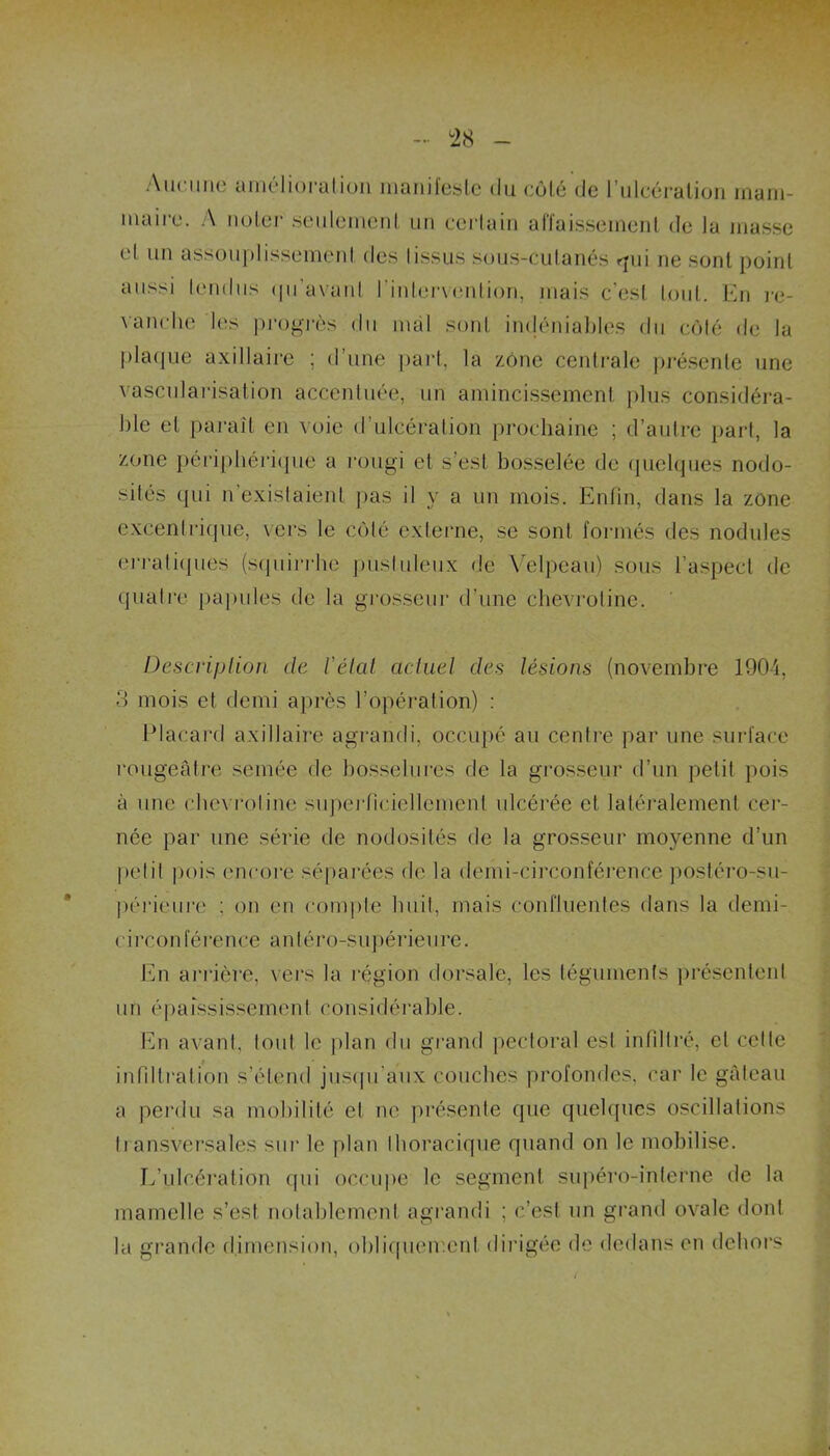 Aucune amélioration manifeste du côté de l’ulcération mam- maire. A noter seulement un certain affaissement de la niasse et un assouplissement des tissus sous-cutanés «pii ne sont point aussi tendus qu’avant l'intervention, mais c’est tout. En re- vanche les progrès du mal sont indéniables du côté de la plaque axillaire ; il une part, la zone centrale présente une vascularisation accentuée, un amincissement plus considéra- ble et paraît en voie d’ulcération prochaine ; d’autre part, la zone périphérique a rougi et s'est bosselée de quelques nodo- sités qui n’existaient pas il y a un mois. Enfin, dans la zone excentrique, vers le côté externe, se sont formés des nodules erratiques (squirrhe pustuleux de Velpeau) sous l’aspect de quatre papules de la grosseur d’une chevrotine. Description de l'état actuel des lésions (novembre 1904, 3 mois et, demi après l’opération) : Placard axillaire agrandi, occupé au centre par une surface rougeâtre semée de bosselures de la grosseur d’un petit pois à une chevrotine superficiellement ulcérée et latéralement cer- née par une série de nodosités de la grosseur moyenne d’un petit pois encore séparées de la demi-circonférence postéro-sn- périeure : on en compte huit, mais confluentes dans la demi- circonférence antéro-supérieure. En arrière, vers la région dorsale, les téguments présentent un épaississement considérable. En avant, tout le plan du grand pectoral est infiltré, cl celte infiltration s’étend jusqu’aux couches profondes, car le gâteau a perdu sa mobilité et ne présente que quelques oscillations transversales sur le plan thoracique quand on le mobilise. L’ulcération qui occupe le segment supéro-interne de la mamelle s’est notablement agrandi ; c’est un grand ovale dont la grande dimension, obliquement dirigée de dedans en dehors