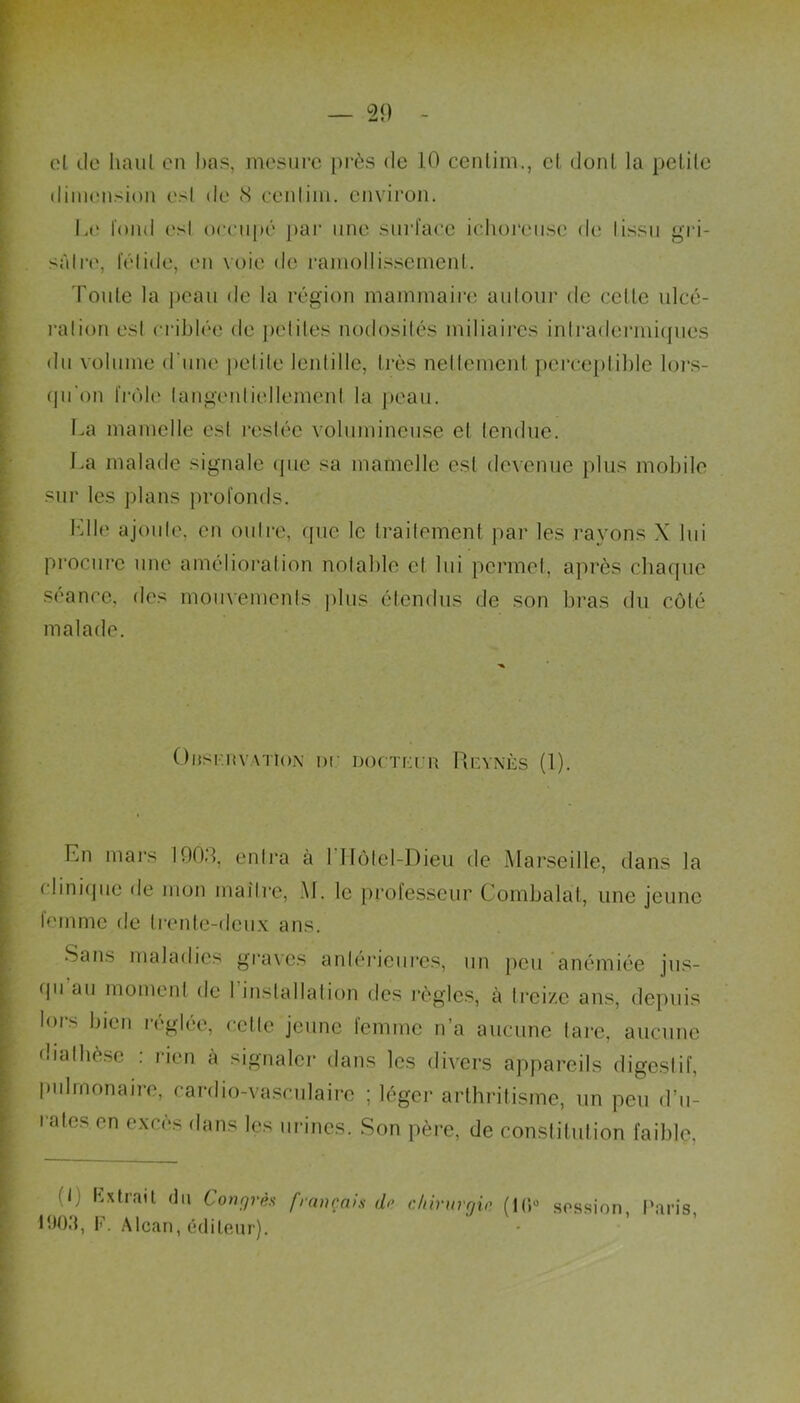 el de haut en bas, mesure près de 10 centim., et dont la pelile dimension esl de <S cenlim. environ. Le fond est oceupé par une surface ichoreuse de ! issu gri- sfitre, lelide, en voie de ramollissement. Toute la peau de la région mammaire autour de celte ulcé- ration est criblée de petites nodosités miliaires intradermiques du volume d'une petite lentille, très nettement perceptible lors- qu'on frôle langenliellemenl la peau. La mamelle esl restée volumineuse et tendue. La malade signale que sa mamelle esl devenue plus mobile sur les plans profonds. Lllc ajoute, en outre, que le traitement par les rayons X lui procure une amélioration notable el lui permet, après chaque séance, des mouvements plus étendus de son bras du côté malade. Onsr.itVATioN ne norrrrn Ri-ynès (1). Lu mars 1903, entra à 1 Hôtel-Dieu de Marseille, dans la < Unique de mon maître, M. le professeur Combalat, une jeune lemme de trente-deux ans. Sans maladies graves antérieures, un peu anémiée jus- <pi au moment de I installation des règles, à treize ans, depuis lors bien réglée, cette jeune femme n’a aucune tare, aucune diathèse : rien à signaler dans les divers appareils digestif, pulmonaire, cardio-vasculaire ; léger arthritisme, un peu d’u- rales en excès dans les urines. Son père, de constitution faible, (I) Extrait du Congrès français d<> chirurgie (1(5° session Paris LJ03, F. Alcan, éditeur).