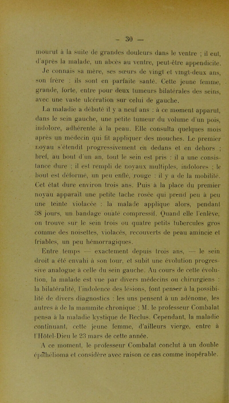 mourul à la suite de grandes douleurs dans le ventre ; il eut, d'après la malade, un abcès au ventre, peul-êire appendicite. .le connais sa mère, ses sœurs de vingt et vingt-deux ans, son frère : ils sont en parfaite santé. Cette jeune femme, grande, forte, entre pour deux tumeurs bilatérales des seins, avec une vaste ulcération sur celui de gauche. La maladie a débuté il y a neuf ans : à ce moment apparut, dans le sein gauche, une petite tumeur du volume d’un pois, indolore, adhérente à la peau. Elle consulta quelques mois après un médecin qui lit appliquer des mouches. Le premier noyau s’étendit progressivement en dedans et en dehors ; bref, au bout d un an, tout le sein est pris : il a une consis- lance dure ; il esl rempli de noyaux multiples, indolores ; le bout est déformé, un peu enflé, rouge : il y a de la mobilité. Cet état dure environ trois ans. Puis à la place du premier noyau apparaît une petite lâche rosée qui prend peu à peu une teinte violacée : la malade applique alors, pendant 38 jours, un bandage ouaté compressif. Quand elle l’enlève, on trouve sur le sein trois ou quatre petits tubercules gros comme des noisettes, violacés, recouverts de peau amincie et friables, un peu hémorragiques. Entre temps — exactement depuis trois ans, — le sein droit a été envahi à son tour, et subit une évolution progres- sive analogue à celle du sein gauche. Au cours de cette évolu- tion, la malade est vue par divers médecins ou chirurgiens : la bilatéralité, l’indolence des lésions, font penser à la possibi- lité de divers diagnostics : les uns pensent à un adénome, les autres à de la mammite chronique ; M. le professeur Combalat pensa à la maladie kystique de Reclus. Cependant, la maladie continuant, celle jeune femme, d’ailleurs vierge, entre à niôtel-Dieu le 23 mars de cette année. A ce moment, le professeur Combalat conclut à un double épiïhélioma et considère avec raison ce cas comme inopérable.