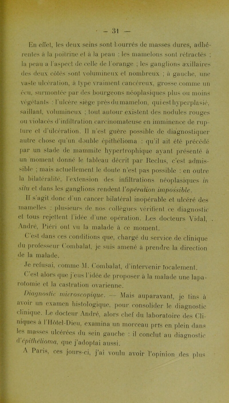 - ;n En effet, les deux seins sont bourrés de masses dures, adhé- rentes à la poitrine et à la peau : les mamelons sont rétractés ; la peau a l'aspect de celle < le h orange ; les ganglions axillaires des deux côtés sont volumineux et nombreux ; à gauche, une vaste ulcération, à type vraiment cancéreux, grosse comme un cru. surmontée par des bourgeons néoplasiques plus ou moins végétants : l'ulcère siège près du mamelon, quieslhyperplasié, saillant, volumineux : tout autour existent des nodules rouges ou violacés d'infiltration carcinomateuse en imminence de rup- ture et d’iilcération. Il n'est guère possible de diagnostiquer autre chose qu'un double épithélioma : qu’il ait été précédé par un stade de mammite hypertrophique ayant présenté à un moment donné le tableau décrit par Reclus, c’est admis- sible ; mais actuellement le doute n’est pas possible : en outre la bilatéralité, 1 extension des infiltrations néoplasiques in silu et dans les ganglions rendent l'opération impossible. Il s agit donc d un cancer bilatéral inopérable et ulcéré des mamelles : plusieurs de nos collègues vérifient ce diagnostic et tous rejettent 1 idée dune opération. Les docteurs Vidal, André, Riéri ont vu la malade à ce moment. C’est dans ces conditions que, chargé du service de clinique du professeur Combalat, je suis amené à prendre la direction de la malade. •le i cl usai, comme M. ( ombalat, d’intervenir localement. C est alors que j'eus l'idée de proposer à la malade une lapa- rotomie et la castration ovarienne. Diagnostic microscopique. — Mais auparavant, je lins à avoir un examen histologique, pour consolider le diagnostic clinique. Le docteur André, alors chef du laboratoire des Cli- niques à l’Hôtel-Dieu, examina un morceau pris en plein dans les masses ulcérées du sein gauche : il conclut au diagnostic d épilhélioma, que j’adoptai aussi. A Paiis, ces jours-ci, j ai voulu avoir l’opinion des plus