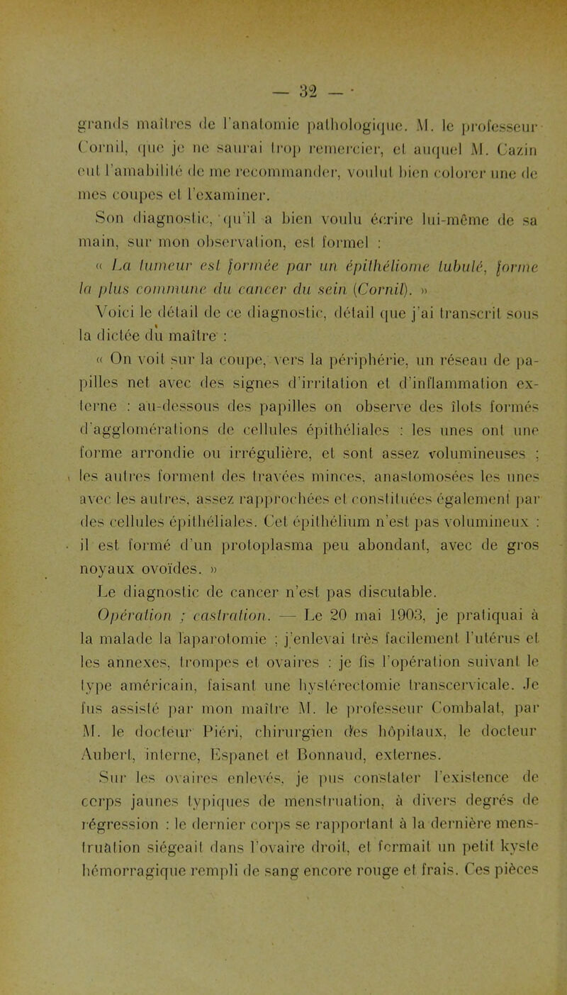 grands maîtres de l’anatomie pathologique. M. le professeur Cornil, (pie je ne saurai trop remercier, et auquel M. Gazin eut l’amabilité de me recommander, voulut bien colorer une de mes coupes et l’examiner. Son diagnostic, qu’il a bien voulu écrire lui-même de sa main, sur mon observation, est formel : « La lumeur est formée par un épithéliome lubulé, forme ta plus commune du cancer du sein (Cornil). » Voici le détail de ce diagnostic, détail (pie j'ai transcrit sous la dictée du maître : « On voit sur la coupe, vers la périphérie, un réseau de pa- pilles net avec des signes d’irritation et d’inflammation ex- terne : au-dessous des papilles on observe des îlots formés d’agglomérations de cellules épithéliales : les unes ont une forme arrondie ou irrégulière, et sont assez volumineuses ; « les autres forment des travées minces, anastomosées les unes avec les autres, assez rapprochées et constituées également par des cellules épithéliales. Cet épithélium n'est pas volumineux : il est formé d’un protoplasma peu abondant, avec de gros noyaux ovoïdes. » Le diagnostic de cancer n’est pas discutable. Opération ; castration. — Le 20 mai 1903, je pratiquai à la malade la laparotomie ; j’enlevai très facilement l’utérus et les annexes, trompes et ovaires : je fis l’opération suivant le type américain, faisant une hystérectomie transcervicale. Je fus assislé par mon maître M. le professeur Combalat, par M. le docteur Piéri, chirurgien des hôpitaux, le docteur Aubert, interne, Espanet et Bonnaüd, externes. Sur les ovaires enlevés, je pus constater l’existence de corps jaunes typiques de menstruation, à divers degrés de régression : le dernier corps se rapportant à la dernière mens- truation siégeait dans l’ovaire droit, el fermait un petit kyste hémorragique rempli de sang encore rouge et frais. Ce s pièces