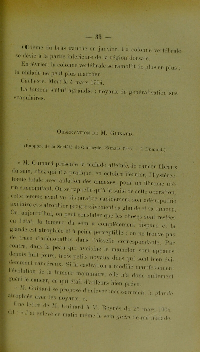 Ofidème du bras gauche en janvier. La colonne vorlébralo >e dé\ ie a la partie inférieure de la région dorsale. En lévrier, la colonne vertébrale se ramollit de plus en plus ; la malade ne peut plus marcher. ( achexie. Mort le 4 mars 1904. ha fumeur s’était agrandie ; noyaux de généralisation sus- scapulaires. Observation de M. Gi inard. (Hnpporl de la Société de Cliirurgie. 23 mars 1904. — J. Dnmonl.) « M. Guinard présente la malade alteinte.de cancer fibreux du sein, chez qui il a pratiqué, en octobre dernier, l’hystérec- l0m,° lolaI° avec ablalion (|es annexes, pour un fibrome nié-  c0ncomilanl- 0n se '-appelle qu’à la suite de celle opération, celle femme avail vu disparaître rapidement son adénopathie axillaire el s atrophier progressivement sa glande el sa tumeur Or, aujourd hui, on peut constater que les choses sont restées C fêlai, la tumeur du soin a complètement disparu et la g ande est atrophiée et à peine perceptible ; on ne trouve nas e ,lracei 'I a'Iénopatbie dans l'aisselle correspondante. Par (onlre, dans la peau qui avoisine le mamelon sont apparus 'lep.us huit jours, tro's petits noyaux durs qui sont bien évi- neminenl cancéreux. Si la castration a modifié manifes évolution ,1e la tumeur mammaire, elle n’a donc nullement guéri le cancei’- ce qui était d’ailleurs bien prévu. Ltrlnl' - f’inai‘! Sl> Pr°POSC ,l'onlevc'' 'CeessammenI la g le airopliiee avec les noyaux. 10 d< M. fiiiinarrl à Ah ftcynès du 25 mars 1001, I ne Icllr ‘h* • « d ai enlevé et malm môme le sein guéri de ma malade,