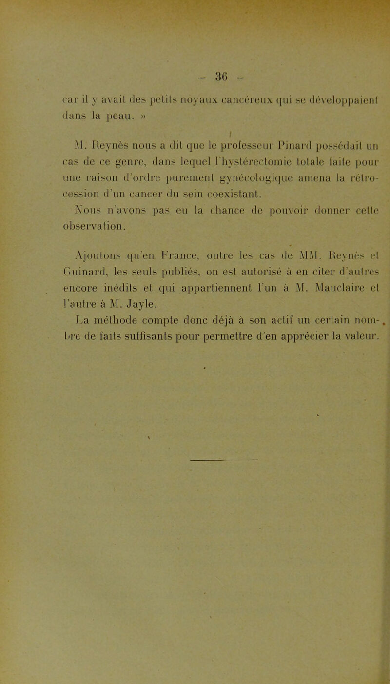 car il y avail des pelils noyaux cancéreux qui se développaienl dans la peau. » l M. lleynès nous a dit que le professeur Pinard possédait un cas de ce genre, dans lequel I hystérectomie lotale faite pour une raison d'ordre purement gynécologique amena la rétro- cession d’un cancer du sein coexistant. Nous n’avons pas eu la chance de pouvoir donner cette* observation. Ajoutons qu’en France, outre les cas de MAI. Reynès cl Guinard, les seuls publiés, on est autorisé à en citer d’autres encore inédits et qui appartiennent l’un à M. Mauclaire et l’autre à M. Jayle. La méthode compte donc déjà à son actif un certain nom-, bre de faits suffisants pour permettre d’en apprécier la valeur. \