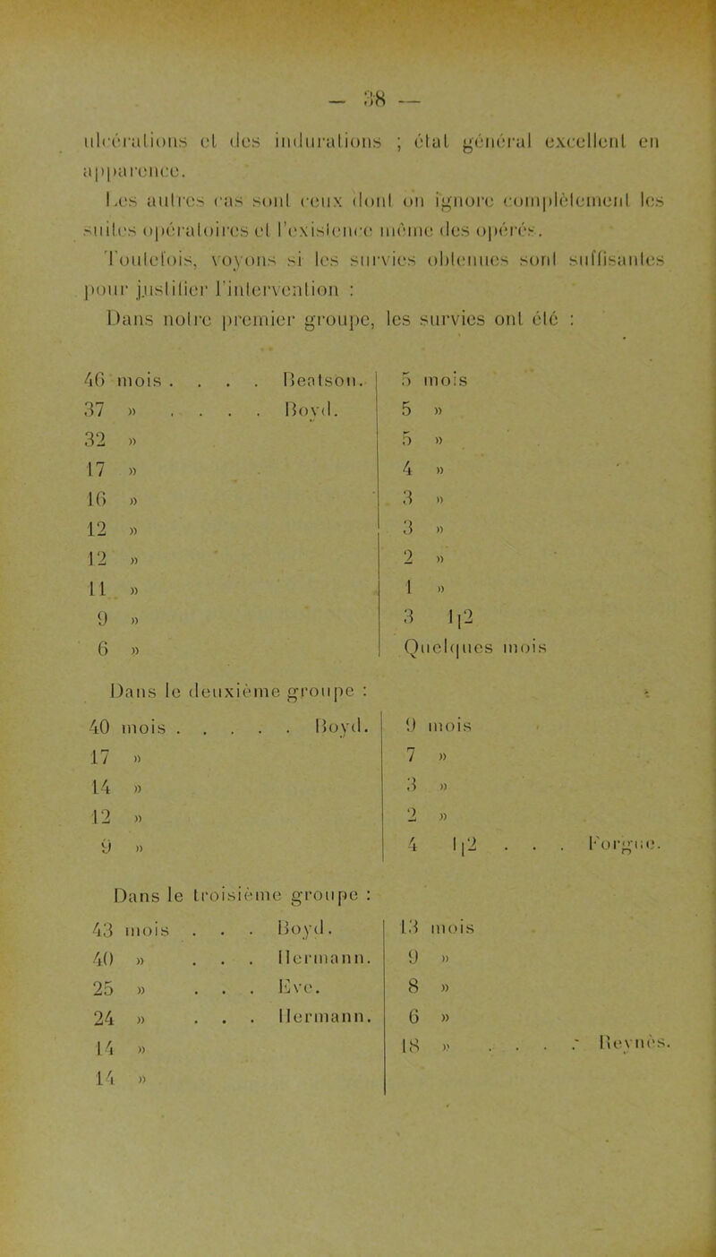 ulcérations cl des indurations ; état général excellent en apparence. Les autres cas sont ceux donl on ignore complètement les .-miles opératoires el l’exisienee même des opérés. Toutefois, voyons si les survies obtenues sord suffisantes pour j.uslilier l’intervention : Dans notre premier groupe, les survies ont été : 46 mois .... Bentson. 37 » ... Boyd. 32 » 17 » 16 » 12 » 12 » 11 » 9 » 6 » Dans le deuxic me groupe : 40 mois . Boyd 17 » 14 » 12 » 9 » Dans le troisiè me groupe 43 mois Boyd. 40 » . . . Hermann 25 » . Eve. 24 )> . 1 lerman n 14 » 14 )> 5 mois 5 » 5 » 4 » 3 » 3 » 2 » 1 » 3 112 Quelques mois U mois 7 )> 3 » 2 » 13 mois 9 ». 8 » 6 » [g » Revues.