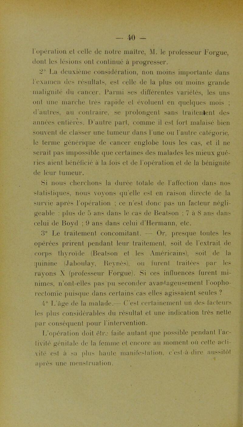 l'opération cl celle de noire maître, M. le professeur Forgue, donl les lésions ont conliimé à progresser. 3° La deuxième considération, non moins importante dans ! examen des résuIlais, esl celle de la plus ou moins grande malignité du cancer. Parmi ses différentes variétés, les uns oui une marche Irès rapide el évoluent en quelques mois ; d'aulres, au contraire, se prolongent sans Irailenlent des années entières. D'autre pari, comme il est fort malaisé bien souvent de classer une tumeur dans l'une ou ['autre catégorie, le terme générique de cancer englobe tous les cas, et il ne serait pas impossible que certaines des malades les mieux gué- ries aient bénéficié à la lois el de l'opération cl de la bénignité de leur tumeur. Si nous cherchons la durée totale de l’affection dans nos statistiques, nous voyons qu'elle esl en raison directe de la survie après l’opération ; ce n'est donc pas un facteur négli- geable : plus de 5 ans dans le cas de Bealson ; 7 à 8 ans dans celui de Boyd ; 9 ans dans celui d’Hermann, etc. 3° Le traitement concomitant. — Or, presque toutes les opérées prirent pendant leur traitement, soit de l'extrait de corps thyroïde (Bealson et les Américains), soit de la quinine (Jaboulay, Beynès), ou lurent traitées par les rayons X (professeur Forgue). Si ces influences furent mi- nimes, n’ont-elles pas pu seconder avantageusement 1 oopho- rectomie puisque dans certains cas elles agissaient seules ? 4° L'âge de la malade.— C'est certainement un des facteurs les plus considérables du résultat el une indication très nette par conséquent pour l'intervention. L’opération doit être faite autant que possible pendant 1 ac- tivité génitale de la femme el encore au moment ou celle acli- vilé esl à sa plu^ liante manifestation, c esl-à-dire aussitôt après une menstruation.