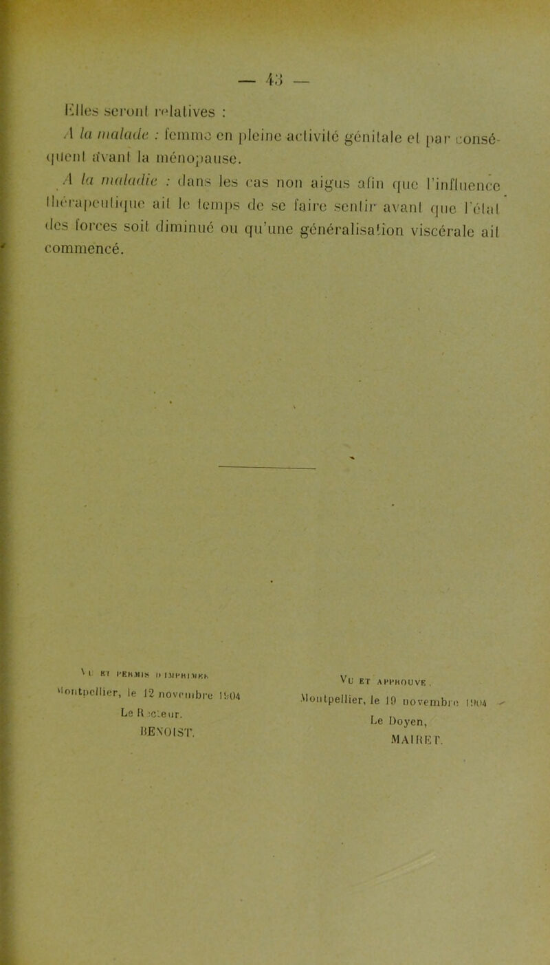 Klles seront relatives : .1 la malade : femme en pleine activité génitale et par consé- quent avant la ménopause. A la maladie : dans les cas non aigus afin que l'influence thérapeutique ait le temps de se faire sentir avant que l'étal des lorces soit diminué ou qu’une généralisation viscérale ail commencé. 'l Kl l’EKMIS II I.1IPHI.MKH. Montpellier, le 12 novembre l!;04 Le H ;cleur. UE NO I ST. Vu ET A HCHOU VE . Montpellier, le 10 novembre ioo4 ^ Le Doyen, MAI H ET.