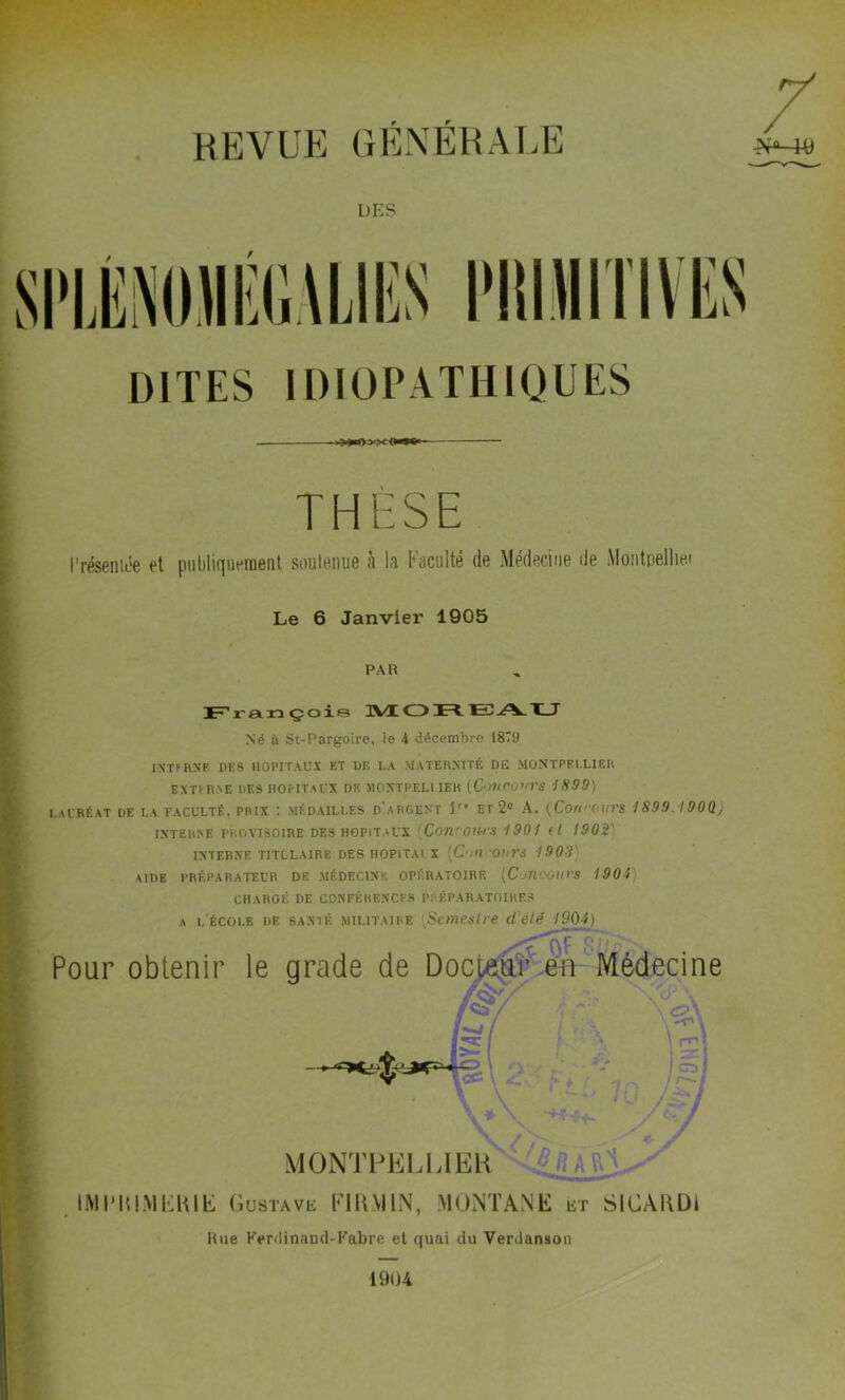 revue générale DES DITES IDIOPATHIQUES THESE 'réseniée et publiquement soutenue à la Faculté de Médecine de Montpelliei Le 6 Janvier 1905 PAR François d\ÆC3Jrt 1=0T_J Né à St-Pargoire, le 4 décembre 1879 INTERNE DES HOPITAUX ET DE LA MATERNITÉ DE MONTPELLIER EXTERNE DES HOPITAUX DE MONTPELLIER [C>mC.OVrS 1899) LAURÉAT DE LA FACULTÉ. PRIX : MÉDAILLES D ARGENT 1” EL 2° A. (Cori'OI/VS 1899.190Q) INTERNE PROVISOIRE DES HOPITAUX Con'OUrS 1901 il 1902' INTERNE TITULAIRE DES HOPITAUX [C’HV'OUVS 190'-V AIDE PRÉPARATEUR DE MÉDECINE OPÉRATOIRE (C'MroUt’S 1904 CHAROÉ DE CONFÉRENCES PRÉPARATOIRES a l'école de santé militaire [Semestre d'été 1904) \ O? 8 Pour obtenir le grade de Docteur en Médecine /&/ I (J J y /T./ *■ / MONTPELLIER IMPRIMERIE Gustave FlltMIN, MONTANE et SICARDI Rue Ferdinand-Fabre et quai du Verdanson