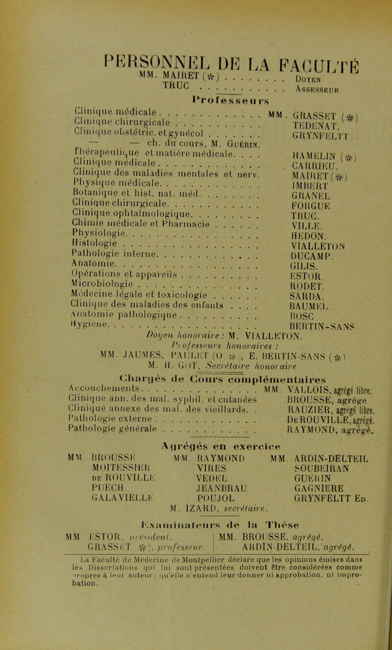 PERSONNEL DE LA FACULTÉ MM. MAIKET (*) DoyeV Tunr .... Assesseur 1*1*0fesseii rs Clinique médicale MM Clinique chirurgicale Clinique oLslélric. et gynécol — — ch. du cours, M. Guérin. thérapeutique el matière médicale. . . Clinique médicale Clinique des maladies mentales et nerv. Physique médicale Botanique et hist. nat. rnéd Clinique chirurgicale Clinique ophtalmologique Chimie médicale et Pharmacie Physiologie Histologie Pathologie interne Anatomie Opérations et appareils Microbiologie RODET Médecine légale et toxicologie SARDA. Clinique des maladies des enfants .... BAUMEL. Anatomie pathologique BOSC Hy£'ène BERTIN-SANS Doyen honoraire: M. VIALLETON. Di o/esseurs honoraires : MM. ,IA UMES, PA IJ LldT (0. # , E. BERTIN-SANS ( M. 11. GUT, Secrétaire honoi aire Chnrçjés de Cours complémentaires Accouchements MM. VALLOIS,agrégé libre. Clinique ann. des mal. syphil. et cutanées BROUSSE, agrégé Clinique annexe des mal. des vieillards. . RAUZIER, agrégé libre. Pathologie externe DeROUVILLE,agrégé. Pathologie générale RAYMOND, agrégé. GRASSET ($0 T ED ENA T. GRYNFELTT HAMEL IN (#) CARR1EU. MAIItET (Y^) IMBERT GRANEL FORGUE. TRUC. VILLE. HEDON. VIALLETON DUCAMP. GILIS. ESTOR. A(|ré(jés en exercice M VI BROUSSE MOI TESSIER DE RO U VILLE PU ECU GALA VIELLE MM. RAYMOND VIRES VEDEL JEANBRAU POUJOL M. IZARD, secrétaire. MM ARD1N-DELTEIL S0UBE1RAN GUERIN GAGNIERE GRYNFELTT Ed. Kxnminnteiirs de In Thèse MM ESTOR. irrésident. GRASSET Yé)> professeur. MM. BROUSSE, agrégé. ARDIN DELtEIL. agrégé. La Faculté deMedeciue de Montpellier déclare que les opinions émises daus les Dissociations qui lui sont présentées doivent être considérées comme ■>ropres à leur auteur ; qu’elle n'entend leur donner ni approbation, ni impro- bation.