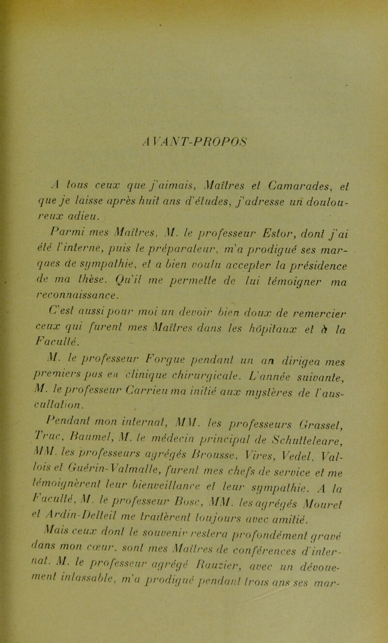 AVANT-PROPOS A tous ceux que j'aimais, Maîtres et Camarades, et que je laisse après huit ans d'études, j'adresse un doulou- reux adieu. Parmi mes Maîtres, M. le professeur Estor, dont j'ai été I interne, puis le préparateur, m'a prodigué ses mar- ques de sympathie, et a bien voulu accepter la présidence de ma thèse. Qu'il me permette de lui témoigner ma reconnaissance. C'est aussi pour moi un devoir bien doux de remercier ceux qui furent mes Maîtres dans les hôpitaux et à la Facuité. M. le professeur F orgue pendant un an dirigea mes premiers pus en clinique chirurgicale. L'année suivante, M. le professeur Car rien ma initié aux mystères de l'aus- cultation. Pendant mon internat, MM. les professeurs Grasset, Truc, Paume!, M. le médecin principal de Schulteleare, MM. les professeurs agrégés Brousse, Vires, Vedel, Val- lots et Guérin- Val mal le, furent mes chefs de service et me témoignèrent leur bienveillance et leur sympathie. A la Faculté, M. le professeur Pose, MM. les agrégés Mouret <d Ardin-Delteil me traitèrent toujours avec amitié. Mais ceux dont le souvenir restera profondément gravé dans mon cœur. sont mes Maîtres de conférences d'inter- nat. M. le professeur agrégé Ruuzier, avec un dévoue- ment inlassable, m'a prodigué pendant trois ans ses mar-