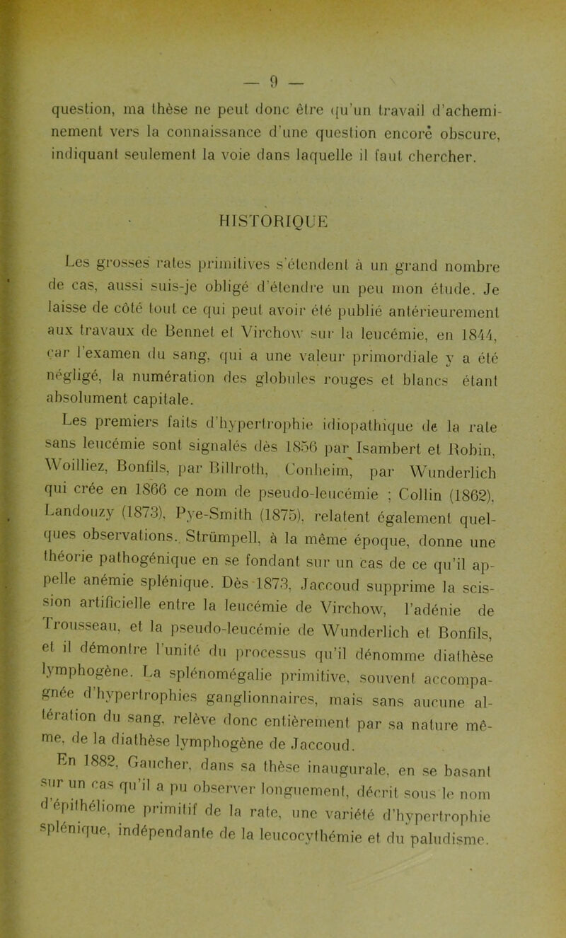 question, ma thèse ne peut donc être qu'un travail d’achemi- nement vers la connaissance d’une question encore obscure, indiquant seulement la voie dans laquelle il faut chercher. HISTORIQUE Les grosses rates primitives s’étendent à un grand nombre de cas, aussi suis-je obligé d’étendre un peu mon étude. Je laisse de côté tout ce qui peut avoir été publié antérieurement aux travaux de Bennet el Virchow sur la leucémie, en 1844, car 1 examen du sang, qui a une valeur primordiale y a été négligé, la numération des globules rouges et blancs étant absolument capitale. Les premiers laits d hypertrophie idiopathique de la rate sans leucémie sont signalés dès 1856 par Isambert et Robin, Woilliez, B on fil s, par Billroth, Conheim, par Wunderlich qui ciée en 1866 ce nom de pseudo-leucémie ; Collin (1862), Landouzy (1873), Pye-Smith (1875), relatent également quel- ques observations.. Strümpell, à la même époque, donne une théorie pathogénique en se fondant sur un cas de ce qu’il ap- pelle anémie splénique. Dès 1873, Jaccoud supprime la scis- sion artificielle entre la leucémie de Virchow, l’adénie de Trousseau, et la pseudo-leucémie de Wunderlich et Bonfils, et il démontre l’unité du processus qu’il dénomme diathèse lymphogène. La splénomégalie primitive, souvent accompa- gnée d hypertrophies ganglionnaires, mais sans aucune al- teration du sang, relève donc entièrement par sa nature mê- me, de la diathèse lymphogène de Jaccoud. En 1882. Gaucher, dans sa thèse inaugurale, en se basant sur un cas qu’il a pu observer longuement, décrit sous le non d’épithéliome primitif de la rate, une variété d’hypertrophie splemque, indépendante de la leucocythémie et du paludisme