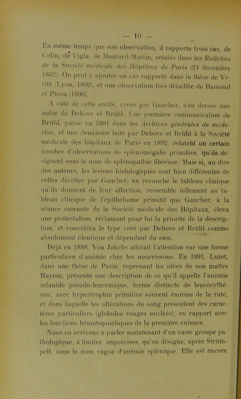 En même temps que son observation, il rapporte trois cas, de Colin, dé Yigla, de Moutard-Martin, relatés flans les Bulletins de la Société médicale des Hôpitaux de Paris (24 décembre 1802'. On peut y ajouter un cas rapporté dans la thèse de Vé- rité (Lyon, 1892), et une observation très détaillée de Hamond et Eicon (1896). A côté de celte entité, créée par Gaucher, s en dresse une autre de Debove et Brühl. I ne première communication de Brühl, parue en 1891 dans les Archives générales de méde- cine, et une deuxième faite par Debove et Brühl à la Société médicale des hôpitaux de Paris en 1892, relatent un certain nombre d’observations de splénomégalie primitive, qu ils dé- signent sous le nom de splénopathie fibreuse. Mais si, au dire des auteurs, les lésions histologiques sont bien différentes de celles décrites par Gaucher, en revanche le tableau clinique qu'ils donnent de leur affection, ressemble tellement au ta- bleau clinique de lepithéliome primitif que Gaucher, à la séance suivante de la Société médicale des Hôpitaux, éleva une protestation, réclamant pour lui la priorité de la descrip- tion, et considéra le type créé par Debove et Brühl comme absolument identique et dépendant du sien. Déjà en 1888, Von Jakchs attirait l’attention sur une forme particulière d’anémie chez les nourrissons. En 1891, Luzet, dans une thèse de Paris, reprenant les idées de son maître Hayem, présente une description de ce qu’il appelle l’anémie infantile pseudo-leucémique, forme distincte de leucocythé- mie, avec hypertrophie primitive souvent énorme de la rate, et dans laquelle les altérations du sang présentent des carac- tères particuliers (globules rouges nucléés), en rapport avec les fonctions hématopoiétiques de la première enfance. Nous en arrivons à parler maintenant d'un vaste groupe pa- thologique, à limites imprécises, qu’on désigne, après Strüm- pell, sous le nom vague d’anémie splénique. Elle est encore