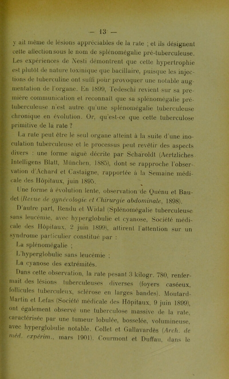 y ait même de lésions appréciables de la raie j el ils désignent cette affection sous le nom de splénomégalie pré-tuberculeuse. Les expériences de A'esti démontrent que celte hypertrophie est plutôt de nature toxinique que bacillaire, puisque les injec- tions de tuberculine ont sulii pour provoquer une notable aug- mentation de l'organe. En 1899, Tedeschi revient sur sa pre- mière communication et reconnaît que sa splénomégalie pré- tuberculeuse n est autre qu’une splénomégalie tuberculeuse chronique en évolution. Or, qu'est-ce que cette tuberculose primitive de la rate ? La rate peut être le seul organe atteint à la suite d'une ino- culation tuberculeuse et le processus peut revêtir des aspects divers : une forme aiguë décrite par Scharoldt (Aertzliches Intelligens Blatt, München, 1885), dont se rapproche l’obser- \a(ion d Achard et Castaigne, rapportée à la Semaine médi- cale des Hôpitaux, juin 1895. Une forme à évolution lente, observation de Quénu et Bau- det {Revue de gynécologie et Chirurgie abdominale, 1898). D autre part, Rendu et Widal (Splénomégalie tuberculeuse sans leucémie, avec hyperglobulie et cyanose, Société médi- cale des Hôpitaux, 2 juin 1899), attirent l'attention sur un syndrome particulier constitué par : La splénomégalie ; L hyperglobulie sans leucémie ; La cyanose des extrémités. Hans cette observation, la rate pesant 3 kilogr. 780, renfer- mait des lésions tuberculeuses diverses (foyers caséeux, follicules tuberculeux, sclérose en larges bandes). Moutard- Hart in el Lefas (Société médicale des Hôpitaux, 9 juin 1899), ont également observé une tuberculose massive de la rate, caractérisée par une tumeur lobulée, bosselée, volumineuse, avec hyperglobulie notable. Collet et Gallavardès [Arch. de méd. expérim., mars 1901). Courmont et Duffau, dans le