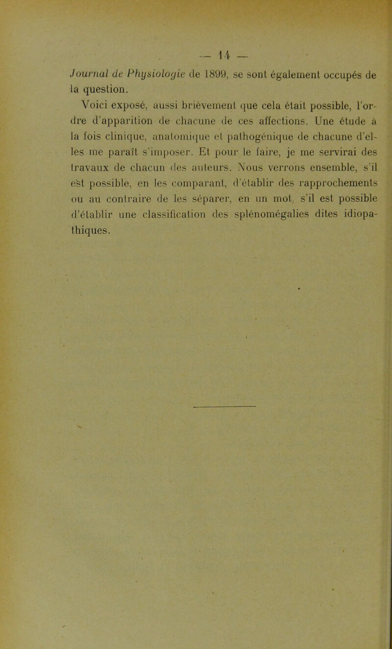 Journal de Phyxioloyie de 1899, se sont également occupés de la question. Voici exposé, aussi brièvement que cela était possible, l’or- dre d’apparition de chacune de ces affections. Une étude à la lois clinique, anatomique et pathogénique de chacune d’el- les me paraît s’imposer. Et pour le faire, je me servirai des travaux de chacun des auteurs. Nous verrons ensemble, s’il est possible, en les comparant, d’établir des rapprochements ou au contraire de les séparer, en un mot, s'il est possible d’établir une classification des splénomégalies dites idiopa- thiques. I