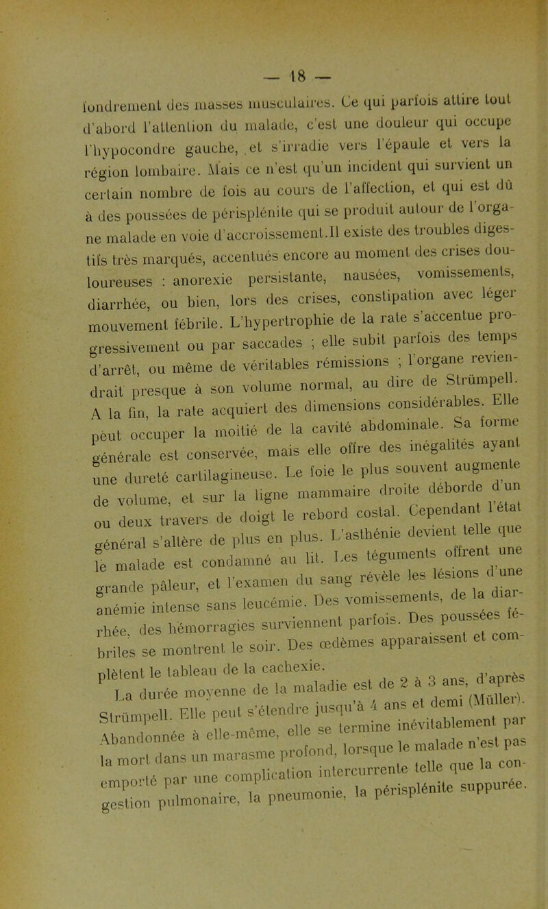 fondrement des masses musculaires. Ce qui parfois attire tout d’abord l’attention du malade, c’est une douleur qui occupe l’hypocondre gauche, .et s’irradie vers l’épaule et vers la région lombaire. Mais ce n’est qu’un incident qui survient un certain nombre de lois au cours de 1 alfection, et qui est dû à des poussées de périsplénite qui se produit autour de 1 orga- ne malade en voie d’accroissement.11 existe des troubles diges- tifs très marqués, accentués encore au moment des crises dou- loureuses : anorexie persistante, nausées, vomissements, diarrhée, ou bien, lors des crises, constipation avec leger mouvement fébrile. L’hypertrophie de la rate s’accentue pro- gressivement ou par saccades ; elle subit parfois des temps d’arrêt, ou même de véritables rémissions ; l’organe revien- drait presque à son volume normal, au dire de Strumpe . A la fin, la rate acquiert des dimensions considérables L1 e peut occuper la moitié de la cavité abdominale Sa toi me générale est conservée, mais elle offre des inégalités ayant une dureté cartilagineuse. Le foie le plus souvent augmente de volume, et sur la ligne mammaire droite débordé du ou deux travers de doigt le rebord costal. Cependant 1 général s’altère de plus en plus, ^^-ut = q p.,.«.. r«—. » -s *»« L™ inlenlj .... I—»—□*> rhée (les hémorragies surviennent parfois. P hrile’s se montrent le soir. Des œdèmes appara.ssent et com- ... * - »