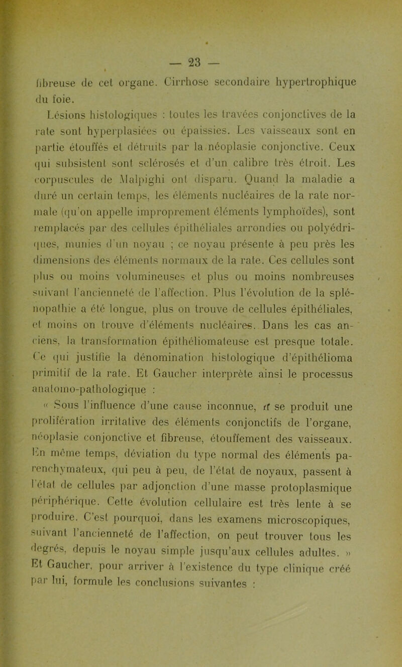 $ fibreuse de cel organe. Cirrhose secondaire hypertrophique du foie. Lésions histologiques : toutes les travées conjonctives de la rate sont hyperplasiées ou épaissies. Les vaisseaux sont en partie étouffés et détruits par la néoplasie conjonctive. Ceux qui subsistent sont sclérosés et d’un calibre très étroit. Les corpuscules de .Malpighi ont disparu. Quand la maladie a duré un certain temps, les éléments nucléaires de la rate nor- male (qu’on appelle improprement éléments lymphoïdes), sont remplacés par des cellules épithéliales arrondies ou polyédri- ques, munies d’un noyau ; ce noyau présente à peu près les dimensions des éléments normaux de la rate. Ces cellules sont plus ou moins volumineuses et plus ou moins nombreuses suivant l'ancienneté de l’affection. Plus l’évolution de la splé- nopathie a été longue, plus on trouve de cellules épithéliales, et moins on trouve d’éléments nucléaires. Dans les cas an- ciens. la transformation épifhéliomateuse est presque totale. Ce (jui justifie la dénomination histologique d’épithélioma primitif de Ja rate. Et Gaucher interprète ainsi le processus anatomo-pathologique : « Sous l’influence d’une cause inconnue, (t se produit une prolifération irritative des éléments conjonctifs de l’organe, neoplasie conjonctive et fibreuse, étouffement des vaisseaux, hn même temps, déviation du type normal des éléments pa- renchymateux, qui peu à peu, de l’état de noyaux, passent à 1 état de cellules par adjonction d’une masse protoplasmique périphérique. Cette évolution cellulaire est très lente à se pioduire. C est pourquoi, dans les examens microscopiques, suivant I ancienneté de l’affection, on peut trouver tous les degrés, depuis le noyau simple jusqu’aux cellules adultes. » Et Gaucher, pour arriver à l’existence du type clinique créé par lui, formule les conclusions suivantes :