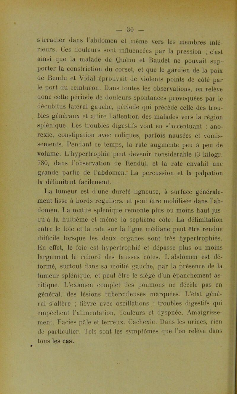 s irradier dans l’abdomen el même vers les membres mlé- rieurs. Ces douleurs sonl influencées par la pression ; c’est ainsi que la malade (le (Juénu et Baudet ne pouvait sup- porter la constriction du corset, et que le gardien de la paix de Rendu et Vidal éprouvait de violents points de côté par le port du ceinturon. Dans toutes les observations, on relève donc cette période de douleurs spontanées provoquées par le décubitus latéral gauche, période qui précède celle des trou- bles généraux et attire 1 attention des malades vers la région splénique. Les troubles digestifs vont en s’accentuant : ano- rexie, constipation avec coliques, parfois nausées et vomis- sements. Pendant ce temps, la rate augmente peu à peu de volume. L’hypertrophie peut devenir considérable (3 kilogr. 780, dans l’observation de Rendu), et la rate envahit une grande partie de l’abdomen. La percussion et la palpation la délimitent facilement. La tumeur est d’une dureté ligneuse, à surface générale- ment lisse à bords réguliers, et peut être mobilisée dans l’ab- domen. La matité splénique remonte plus ou moins haut jus- qu’à la huitième et même la septième côte. La délimitation entre le foie et la rate sur la ligne médiane peut être rendue difficile lorsque les deux organes sont très hypertrophiés. En effet, le foie est hypertrophié et dépasse plus ou moins largement le rebord des fausses côtes. L’abdomen est dé- formé, surtout dans sa moitié gauche, par la présence de la tumeur splénique, et peut être le siège d’un épanchement as- citique. L’examen complet des poumons ne décèle pas en généra], des lésions tuberculeuses marquées. L’état géné- ral s’altère ; fièvre avec oscillations ; troubles digestifs qui empêchent l’alimentation, douleurs et dyspnée. Amaigrisse- ment. Faciès pâle et terreux. Cachexie. Dans les urines, rien de particulier. Tels sont les symptômes que l’on relève dans tous les cas.