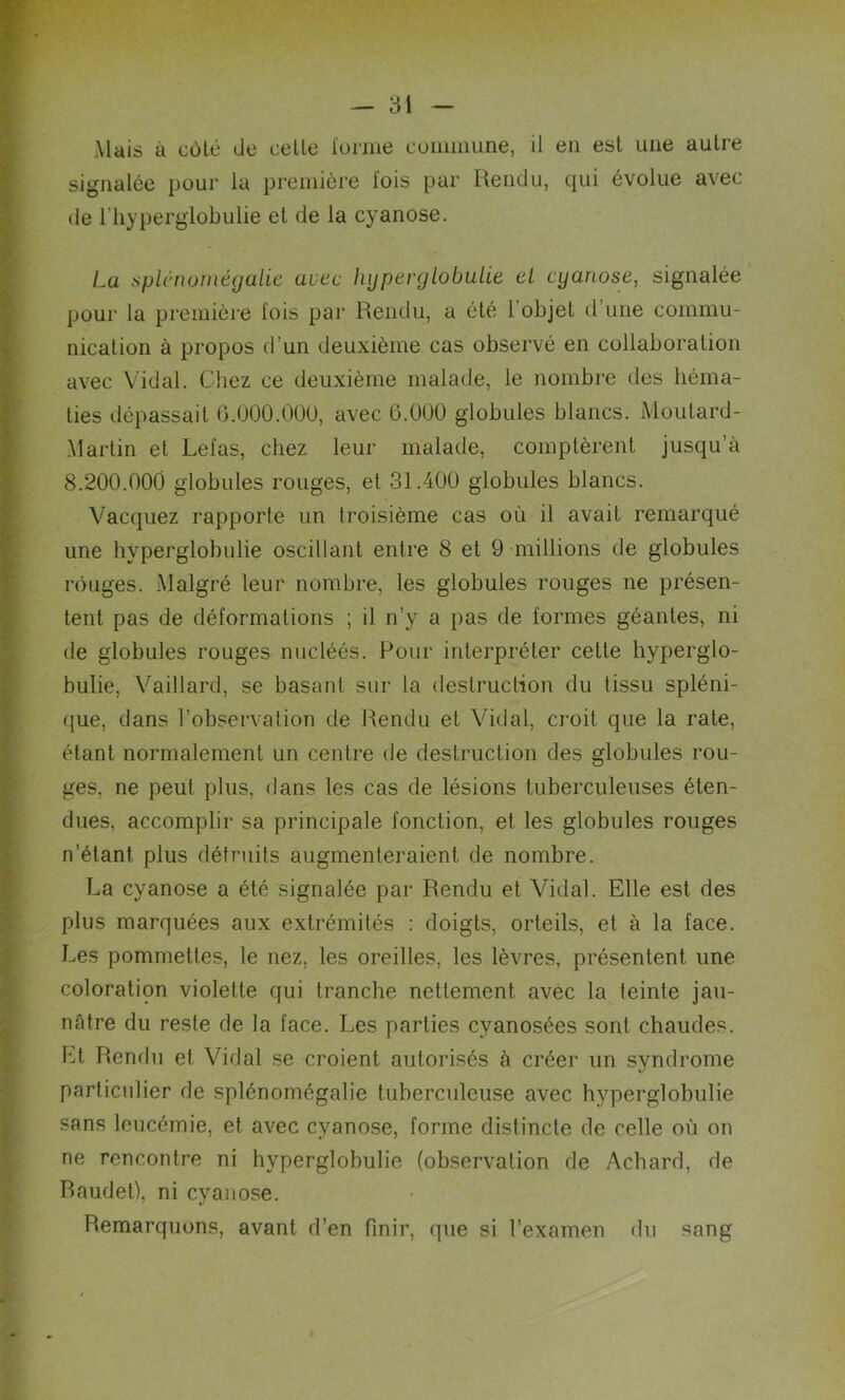 Mais à cote de celte l’orme commune, il en est une autre signalée pour la première lois par Rendu, qui évolue avec de l'hyperglobulie et de la cyanose. La splénomégalie avec hyperglobulie el cyanose, signalée pour la première fois par Rendu, a été l'objet d’une commu- nication à propos d’un deuxième cas observé en collaboration avec Vidal. Chez ce deuxième malade, le nombre des héma- ties dépassait 6.000.000, avec 6.000 globules blancs. Moutard- Martin el Lefas, chez leur malade, comptèrent jusqu’à 8.200.000 globules rouges, et 31.400 globules blancs. Vacquez rapporte un troisième cas où il avait, remarqué une hyperglobulie oscillant entre 8 et 9 millions de globules rouges. Malgré leur nombre, les globules rouges ne présen- tent pas de déformations ; il n’y a pas de formes géantes, ni de globules rouges nucléés. Pour interpréter cette hyperglo- bulie, Vaillard, se basant sur la destruction du tissu spléni- que, dans l’observation de Rendu et Vidal, croit que la rate, étant normalement un centre de destruction des globules rou- ges, ne peut plus, dans les cas de lésions tuberculeuses éten- dues, accomplir sa principale fonction, et les globules rouges n’étant plus détruits augmenteraient, de nombre. La cyanose a été signalée par Rendu et Vidal. Elle est des plus marquées aux extrémités : doigts, orteils, et à la face. Les pommettes, le nez, les oreilles, les lèvres, présentent une coloration violette qui tranche nettement avec la teinte jau- nâtre du reste de la face. Les parties cyanosées sont chaudes. Et Rendu et Vidal se croient autorisés à créer un syndrome particulier de splénomégalie tuberculeuse avec hyperglobulie sans leucémie, et. avec cyanose, forme distincte de celle où on ne rencontre ni hyperglobulie (observation de Achard, de Baudet), ni cyanose. Remarquons, avant, d’en finir, que si l’examen du sang