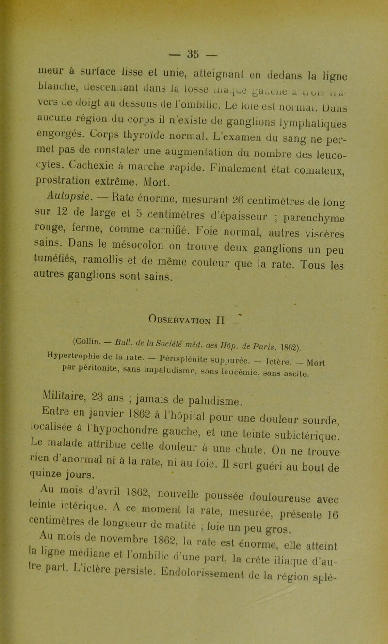 meur à surlace lisse et unie, atteignant en dedans la ligne blanche, descendant dans la lusse ma.^e Da,cne « uo, u«- vers ue doigt au dessous de l'ombilic. Le ioie est noimai. Dans aucune région du corps il n’existe de ganglions lymphatiques engorgés. Corps thyroïde normal. L’examen du sang ne per- met pas de constater une augmentation du nombre des leuco- cytes. Cachexie à marche rapide. Finalement état comateux, prostration extrême. Mort. Autopsie. — Rate énorme, mesurant 26 centimètres de long sur 12 de large et 5 centimètres d’épaisseur ; parenchyme louge, terme, comme carnifié. Foie normal, autres viscères sains. Dans le mésocolon on trouve deux ganglions un peu tuméfiés, ramollis et de même couleur que la rate. Tous les autres ganglions sont sains. Observation II (Collin. — Bull, de la Société niéd. des Uûp. de Paris, 1862). Hypertrophie de la rate. - Périsplénile suppurée. - Ictère. - Mort pai péritonite, sans impaludisme, sans leucémie, sans ascite. Militaire, 23 ans ; jamais de paludisme. Entre en janvier 1862 à l’hôpital pour une douleur sourde ocahsee a 1 hypochondre gauche, et une teinte subiclérique Ce malade attribue celte douleur à une chute. On ne trouve T d an0rmal ni à la rale’ «u foie. Il sort guéri au bout de quinze jours. Au mois d’avril 1862, nouvelle poussée douloureuse avec centirnèl ei Ci A Ce nl0menl la l ate’ lnesurée, présente 16 centimètres de longueur de matité ; (oie un peu gros Au mois de novembre 1S62, la rate est énorme, elle atleint e nan 7 T * ^ h ête Naque d’au- Pa.t. L ictère persiste. Endolorissement de la rég.on splé-