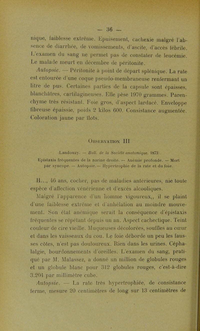 nique, faiblesse extrême. Epuisement, cachexie malgré l’ab- sence de diarrhée, de vomissements, d’ascite, d’accès fébrile. L examen du sang ne permet pas de constater de leucémie. Le malade meurt en décembre de péritonite. Autopsie. — Péritonite à point de départ splénique. La rate est entourée d’une coque pseudo-membraneuse renfermant un litre de pus. Certaines parties de la capsule sont épaisses, blanchâtres, cartilagineuses. Elle pèse 1970 grammes. Paren- chyme très résistant. Foie gros, d’aspect lardacé. Enveloppe fibreuse épaissie, poids 2 kilos 600. Consistance augmentée. Coloration jaune par îlots. Observation III (Landouzy. — Bull, de la Société anatomique. 1873 Epistaxis fréquentes de la narine droite. — Anémie profonde. — Mort par syncope. — Autopsie.— Hypertrophie de la rate et du foie. H..., 46 ans, cocher, pas de maladies antérieures, nie toute espèce d'affection vénérienne et d’excès alcooliques. Malgré l’apparence d'un homme vigoureux,, il se plaint d’une faiblesse extrême et d'anhélation au moindre mouve- ment. Son état anémique serait la conséquence d’épistaxis fréquentes se répétant depuis un an. Aspect cachectique. Teint couleur de cire vieille. Muqueuses décolorées, souffles au cœur et dans les vaisseaux du cou. Le foie déborde un peu les faus- ses côtes, n’est pas douloureux. Rien dans les urines. Cépha- lalgie, bourdonnements d’oreilles. L’examen du sang, prati- qué par M. Malassez, a donné un million de globules rouges et un globule blanc pour 312 globules rouges, c’est-à-dire 3.204 par millimètre cube. Autopsie. — La rate très hypertrophiée, de consistance