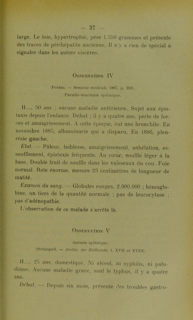 large. Le toie, hypertrophié, pèse 1.550 grammes et présente des traces de périhépatile ancienne. Il n’y a rien de spécial à signaler dans les autres viscères. Observation IV (Polain. — Semaine médicale, 1887, p. 359). Pseudo-leucémie splénique. II..., 50 ans : aucune maladie antérieure. Sujet aux épis- taxis depuis 1 enfance. Début ; il y a quatre ans, perte de for- ces et amaigrissement. A cette époque, eut une bronchite. En novembre 1885, albuminurie qui a disparu. En 1886, pleu- résie gauche. Etat. — Pâleur, faiblesse, amaigrissement, anhélation, es- soufllement, épistaxis fréquente. Au cœur, souffle léger à la base. Double fruit de souffle dans les vaisseaux du cou. Foie normal. Rate énorme, mesure 23 centimètres de longueur de matité. Examen du sang. — Globules rouges, 2.000.000 ; hémoglo- bine, un tiers de la quantité normale ; pas de leucocytose ; pas d’adénopathie. L observation de ce malade s’arrête là. Observation V Anémie splénique. Stnimpell. — Arc/iiu. der lïeilhunde, l. XVII el XVIII il..., 25 ans, domestique. Ni alcool, ni syphilis, ni palu- disme. Aucune maladie grave, sauf le typhus, il y a quatre ans. Idibul. Depuis six mois, présente des troubles gastro-