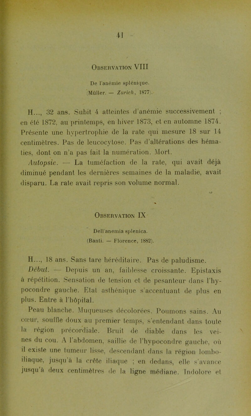 11 Observation VIII De l’anémie splénique. Müller. — Zurich, 1877). H..., 32 ans. Subit 4 atteintes d’anémie successivement ; en été 1872, au printemps, en hiver 1873, et en automne 1874. Présente une hypertrophie de la rate qui mesure 18 sur 14 centimètres. Pas de leucocytose. Pas d’altérations des héma- ties, dont on n’a pas fait la numération. Mort. Autopsie. — La tuméfaction de la rate, qui avait déjà diminué pendant les dernières semaines de la maladie, avait disparu. La rate avait repris son volume normal. IL.., 18 ans. Sans tare héréditaire. Pas de paludisme. Début. — Depuis un an, faiblesse croissante. Epistaxis à répétition. Sensation de tension et de pesanteur dans l’hy- pocondre gauche. Etat asthénique s accentuant de plus en plus. Entre à l’hôpital. Peau blanche. Muqueuses décolorées. Poumons sains. Au cœur, souffle doux au premier temps, s’entendant dans toute la région précordiale. Bruit de diable dans les vei- nés du cou. A 1 abdomen, saillie de l’hypocondre gauche, où il existe une tumeur lisse, descendant dans la région lombo- iliaque, jusqu à la crête iliaque ; en dedans, elle s’avance jusqu à deux centimètres de la ligne médiane. Indolore et Dell’anemia splenica. (Banli. — Florence, 1882).