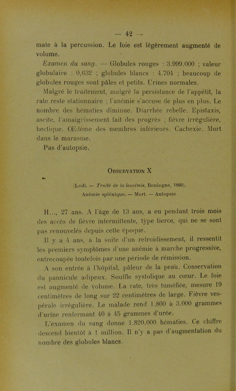 mate à la percussion. Le foie est légèrement augmenté de volume. Examen du sang. — Globules rouges : 3.999.000 ; valeur globulaire : 0,632 ; globules blancs : 4.704 ; beaucoup de globules rouges sont pâles et petits. Urines normales. Malgré le traitement, malgré la persistance de l’appétit, la rate reste stationnaire ; l’anémie s’accuse de plus en plus. Le nombre des hématies diminue. Diarrhée rebelle. Epistaxis, ascite, b amaigrissement fait des progrès ; fièvre irrégulière, hectique. OEdème des membres inférieurs. Cachexie. Mort dans le marasme. Pas d’autopsie. Observation X (Lodi. — Traité de la leucémie, Boulogne, 1880). Anémie splénique. — Mort. — Autopsie H..., 27 ans. A l’âge de 13 ans, a eu pendant trois mois des accès de fièvre intermittente, type tierce, qui ne se sont pas renouvelés depuis cette époque. Il y a 4 ans, à la suite d’un refroidissement, il ressentit les premiers symptômes d’une anémie à marche progressive, entrecoupée toutefois par une période de rémission. A son entrée à l’hôpital, pâleur de la peau. Conservation du pannicule adipeux. Souffle systolique au cœur. Le foie est augmenté de volume. La rate, très tuméfiée, mesure 19 centimètres de long sur 22 centimètres de large. Fièvre ves- pérale irrégulière. Le malade rend 1.800 à 8.000 grammes d’urine renfermant 40 à 45 grammes d’urée. L’examen du sang donne 1.820.000 hématies. Ce chiffie descend bientôt à 1 million. Il n’y a pas d’augmentation du nombre des globules blancs.