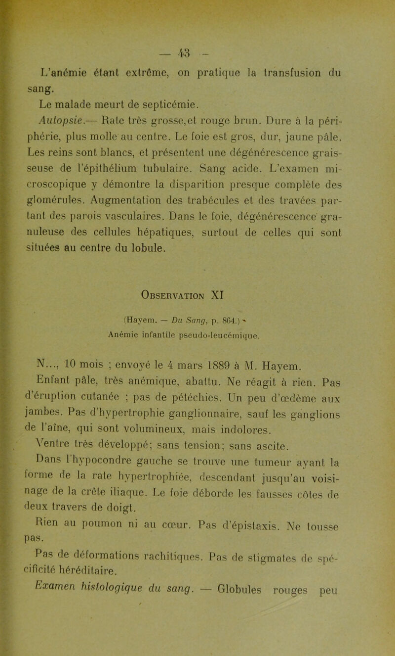 sang. Le malade meurt de septicémie. Autopsie.— Rate très grosse,et rouge brun. Dure à la péri- phérie, plus molle au centre. Le foie est gros, dur, jaune pâle. Les reins sont blancs, et présentent une dégénérescence grais- seuse de l’épithélium tubulaire. Sang acide. L’examen mi- croscopique y démontre la disparition presque complète des glomérules. Augmentation des trabécules et des travées par- tant des parois vasculaires. Dans le foie, dégénérescence' gra- nuleuse des cellules hépatiques, surtout de celles qui sont situées au centre du lobule. Observation XI (Hayem. — Du Sang, p. 864.)-* Anémie infantile pseudo-leucémique. N..., 10 mois ; envoyé le 4 mars 1889 à M. Hayem. Enfant pâle, très anémique, abattu. Ne réagit à rien. Pas d’éruption cutanée ; pas de pétéchies. Un peu d’œdème aux jambes. Pas d hypertrophie ganglionnaire, sauf les ganglions de 1 aîné, qui sont volumineux, mais indolores. Ventre très développé; sans tension; sans ascite. Dans 1 hypocondre gauche se trouve une tumeur ayant la forme de la rate hypertrophiée, descendant jusqu’au voisi- nage de la crête iliaque. Le foie déborde les fausses côtes de deux travers de doigt. Rien au poumon ni au cœur. Pas d’épistaxis. Ne tousse pas. Pas de déformations rachitiques. Pas de stigmates de spé- cificité héréditaire. Examen histologique du sang. — Globules rouges peu