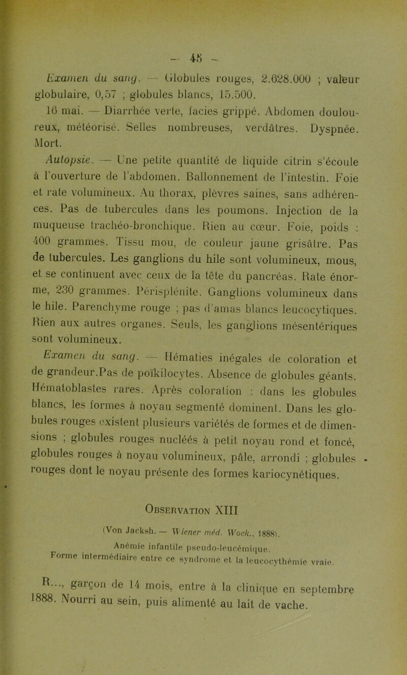 4.8 Examen du sang. — Globules rouges, 2.628.000 ; valeur globulaire, 0,57 ; globules blancs, 15.500. 16 mai. — Diarrhée verte, faciès grippé. Abdomen doulou- reux, météorisé. Selles nombreuses, verdâtres. Dyspnée. Mort. Autopsie. — Une petite quantité de liquide citrin s’écoule à l’ouverture de l'abdomen. Ballonnement de l’intestin. Foie et rate volumineux. Au thorax, plèvres saines, sans adhéren- ces. Pas de tubercules dans les poumons. Injection de la muqueuse Irachéo-bronchique. Rien au cœur. Foie, poids : 400 grammes. 1 issu mou, de couleur jaune grisâtre. Pas de tubercules. Les ganglions du hile sont volumineux, mous, et se continuent avec ceux de la tête du pancréas. Rate énor- me, 230 grammes. Périsplénite. Ganglions volumineux dans le hile. Parenchyme rouge ; pas d'amas blancs leucocy tiques. Rien aux autres organes. Seuls, les ganglions mésentériques sont volumineux. Examen du sang. Hématies inégales de coloration et de grandeur.Pas de poïkilocytes. Absence de globules géants. Hématoblastes rares. Après coloration : dans les globules blancs, les formes à noyau segmenté dominent. Dans les glo- bules rouges existent plusieurs variétés de formes et de dimen- sions ; globules rouges nucléés à petit noyau rond et foncé, globules rouges à noyau volumineux, pâle, arrondi ; globules - longes dont le noyau présente des formes kariocynétiques. Observation XIII (Von Jacksli. — Wiener méd. Wocli., 1888). Anémie infantile pseudo-leucémique. Forme intermédiaire entre ce syndrome et la leucocythémie vraie. B..., garçon de 14 mois, entre à la clinique en septembre 1888. Nourri au sein, puis alimenté au lait de vache.