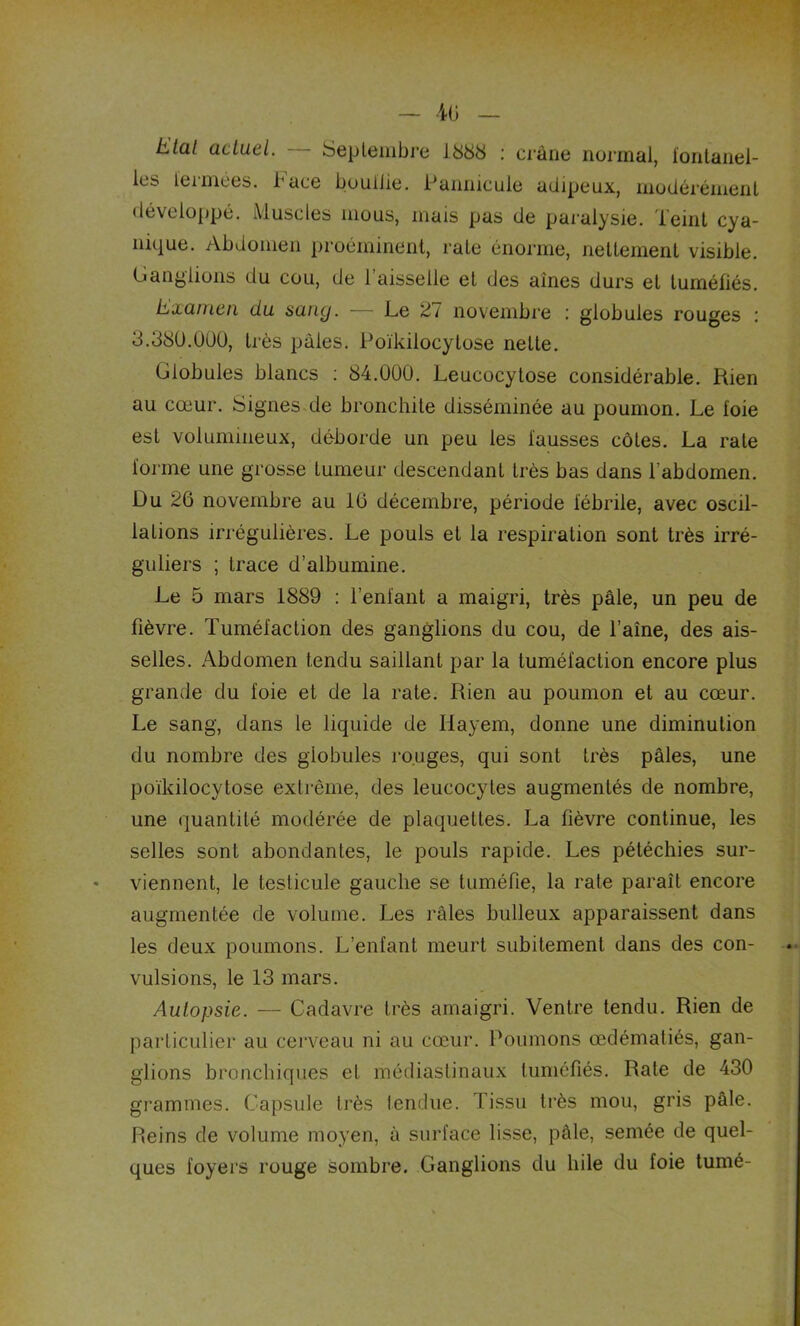 — 4ü — Etal actuel. Septembre 1888 : crâne normal, fontanel- les fermées, b ace boullie. Pannicule adipeux, modérément développé. Muscles mous, mais pas de paralysie. Teint cya- nique. Abdomen proéminent, rate énorme, nettement visible. Ganglions du cou, de 1 aisselle et des aines durs et tuméfiés. Examen du sang. — Le 2/ novembre : globules rouges : 3.380.000, très pâles. Poïkilocytose nette. Globules blancs : 84.000. Leucocytose considérable. Rien au cœur. Signes de bronchite disséminée au poumon. Le foie est volumineux, déborde un peu les fausses côtes. La rate forme une grosse tumeur descendant très bas dans l’abdomen. Du 26 novembre au 16 décembre, période fébrile, avec oscil- lations irrégulières. Le pouls et la respiration sont très irré- guliers ; trace d’albumine. Le 5 mars 1889 : l’enfant a maigri, très pâle, un peu de fièvre. Tuméfaction des ganglions du cou, de l’aine, des ais- selles. Abdomen tendu saillant par la tuméfaction encore plus grande du foie et de la rate. Rien au poumon et au cœur. Le sang, dans le liquide de Hayem, donne une diminution du nombre des globules rouges, qui sont très pâles, une poïkilocytose extrême, des leucocytes augmentés de nombre, une quantité modérée de plaquettes. La fièvre continue, les selles sont abondantes, le pouls rapide. Les pétéchies sur- viennent, le testicule gauche se tuméfie, la rate paraît encore augmentée de volume. Les râles bulleux apparaissent dans les deux poumons. L’enfant meurt subitement dans des con- vulsions, le 13 mars. Autopsie. — Cadavre très amaigri. Ventre tendu. Rien de particulier au cerveau ni au cœur. Poumons œdématiés, gan- glions bronchiques et médiastinaux tuméfiés. Rate de 430 grammes. Capsule très tendue. Tissu très mou, gris pâle. Reins de volume moyen, à surface lisse, pâle, semée de quel- ques foyers rouge sombre. Ganglions du hile du foie tumé-