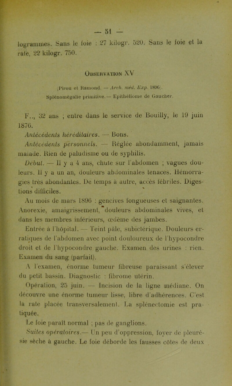 lograinmes. Sans le foie : 2/ kilogr. 520. Sans le ïoie et la rate, 22 kilogr. 750. Observation XV ^Fii'ou et Ramond. — Arch. inéU. Exp. 1896). Splénomégalie primitive.— Epilhéliome de Gaucher. F.., 32 ans ; entre dans le service de Bouilly, le 19 juin 1870. Antécédents héréditaires. — Bons. Antécédents personnels. — Réglée abondamment, jamais malade. Rien de paludisme ou de syphilis. Début. — 11 y a 4 ans, chute sur l’abdomen ; vagues dou- leurs. 11 y a un an, douleurs abdominales tenaces. Hémorra- gies très abondantes. De temps à autre, accès fébriles. Diges- • ^ tions difficiles. Au mois de mars 1890 : gencives fongueuses et saignantes. Anorexie, amaigrissement, douleurs abdominales vives, et dans les membres inférieurs, œdème des jambes. Entrée à l'hôpital. — Teint pâle, subictérique. Douleurs er- ratiques de l’abdomen avec point douloureux de l’hypocondre droit et de l’hypocondre gauche. Examen des urines : rien. Examen du sang (parfait). A l'examen, énorme tumeur fibreuse paraissant s’élever du petit bassin. Diagnostic : fibrome utérin. Opération, 25 juin. — Incision de la ligne médiane. On découvre une énorme tumeur lisse, libre d’adhérences. C’est la l’ale placée transversalement. La splénectomie est pra- tiquée. Le foie paraît normal ; pas de ganglions. Suites opératoires.— Un peu d’oppression, foyer de pleuré- sie sèche à gauche. Le foie déborde les fausses côtes de deux