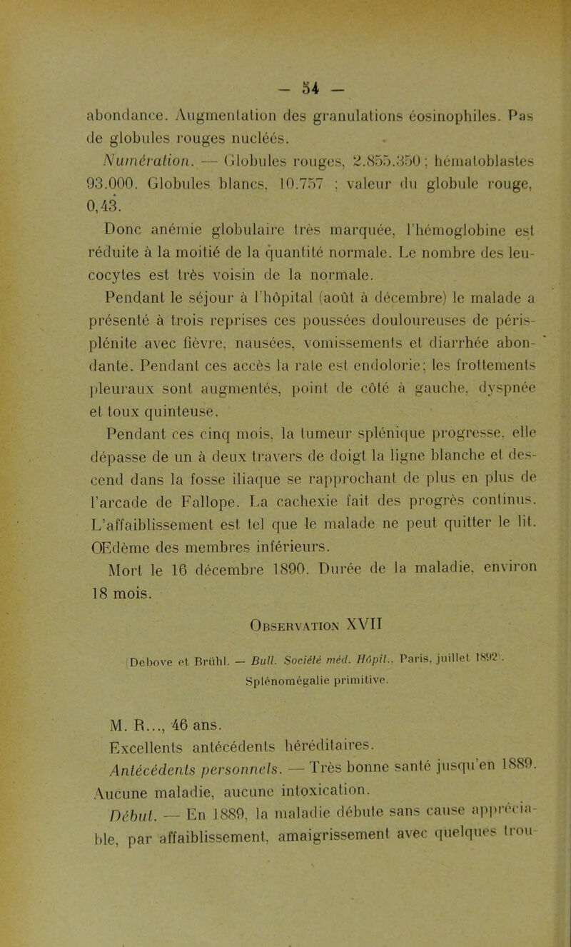 abondance. Augmentation des granulations éosinophiles. Pas de globules rouges nucléés. Numération. — Globules rouges, 2.855.350; hémaloblastes 93.000. Globules blancs, 10.757 ; valeur du globule rouge, 0,43. Donc anémie globulaire très marquée, l’hémoglobine est réduite à la moitié de la quantité normale. Le nombre des leu- cocytes est très voisin de la normale. Pendant le séjour à l’hôpital (août, à décembre) le malade a présenté à trois reprises ces poussées douloureuses de péris- plénite avec fièvre, nausées, vomissements et diarrhée abon- dante. Pendant ces accès la rate est endolorie; les frottements pleuraux sont augmentés, point de côté à gauche, dyspnée et toux quinteuse. Pendant ces cinq mois, la tumeur splénique progresse, elle dépasse de un à deux travers de doigt la ligne blanche et des- cend dans la fosse iliaque se rapprochant de plus en plus de l’arcade de Fallope. La cachexie fait des progrès continus. L’affaiblissement est tel que le malade ne peut quitter le lit. OEdème des membres inférieurs. Mort le 16 décembre 1890. Durée de la maladie, environ 18 mois. Observation XVII Debove et Brühl. - Bull. Société méd. Hôpil.. Paris, juillet ÎSt)2 . Splénomégalie primitive. M. R..., 46 ans. Excellents antécédents héréditaires. Antécédents personnels. — Très bonne santé jusqu en 1889. Aucune maladie, aucune intoxication. Début. — En 1889, la maladie débute sans cause apprécia- ble, par affaiblissement, amaigrissement avec quelques trou