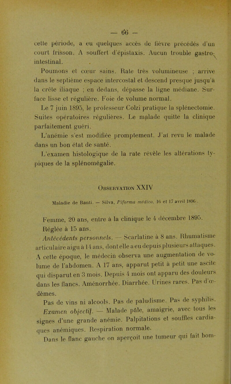 cette période, a eu quelques accès de lièvre précédés d’un court frisson. A souffert d'épistaxis. Aucun trouble gastro-^ intestinal. Poumons et cœur sains. Rate très volumineuse ; arrive dans le septième espace intercostal et descend presque jusqu’à la crête iliaque ; en dedans, dépasse la ligne médiane. Sur- face lisse et régulière. Foie de volume normal. Le 7 juin 1893, le professeur Colzi pratique la splénectomie. Suites opératoires régulières. Le malade quitte la clinique parfaitement guéri. L’anémie s’est modifiée promptement. J’ai revu le malade dans un bon état de santé. L’examen histologique de la rate révèle les altérations ty- piques de la splénomégalie. Observation XXIV Maladie de Banti. — Silva, Piforma médica. 1<> et 17 avril 18% . Femme, 20 ans, entre à la clinique le 4 décembre 1895. Réglée à 15 ans. Antécédents personnels. — Scarlatine à 8 ans. Rhumatisme articulaire aigu à 14 ans, dont elle a eu depuis plusieurs attaques. A cette époque, le médecin observa une augmentation de vo- lume de l’abdomen. A 17 ans, apparut petit à petit une ascite qui disparut en 3 mois. Depuis 4 mois ont apparu des douleurs dans les flancs. Aménorrhée. Diarrhée. Urines rares. Pas d oe- dèmes. Pas de vins ni alcools. Pas de paludisme. Pas de syphilis. Examen obiectil — Malade pâle, amaigrie, avec tous les signes d’une grande anémie. Palpitations et souffles cardia- ques anémiques. Respiration normale. Dans le flanc gauche on aperçoit une tumeur qui fait boni-