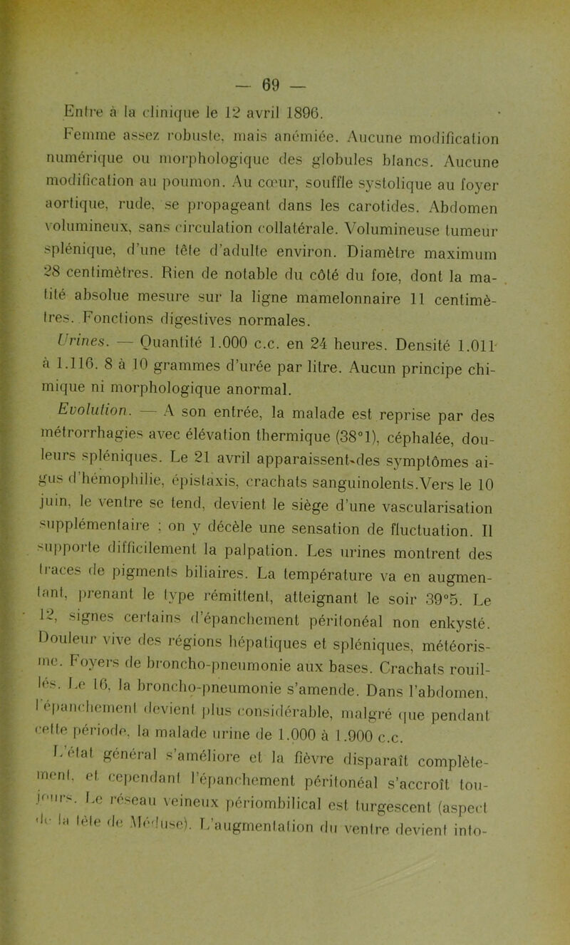 Entre à la clinique le 12 avril 1896. Femme assez robuste, mais anémiée. Aucune modification numérique ou morphologique des globules blancs. Aucune modification au poumon. Au cœur, souffle systolique au foyer aortique, rude, se propageant dans les carotides. Abdomen volumineux, sans circulation collatérale. Volumineuse tumeur splénique, d’une fête d’adulte environ. Diamètre maximum 28 centimètres. Rien de notable du côté du foie, dont la ma- tité absolue mesure sur la ligne mamelonnaire 11 centimè- tres. Fonctions digestives normales. Urines. — Quantité 1.000 c.c. en 24 heures. Densité 1.011 à 1.116. 8 à 10 grammes d’urée par litre. Aucun principe chi- mique ni morphologique anormal. Evolution. A son entrée, la malade est reprise par des métrorrhagies avec élévation thermique (38°1), céphalée, dou- leurs spléniques. Le 21 avril apparaissenLdes symptômes ai- gus d’hémophilie, épistaxis, crachats sanguinolents.Vers le 10 juin, le ventre se tend, devient le siège d’une vascularisation supplémentaire : on y décèle une sensation de fluctuation. Il Mippoite dilficilemenl la palpation. Les urines montrent des (races de pigments biliaires. La température va en augmen- lant, prenant le type rémittent, atteignant le soir 39°5. Le 12, lignes certains d’épanchement péritonéal non enkysté. Douleur vive des régions hépatiques et spléniques, météoris- me. Foyers de broncho-pneumonie aux bases. Crachats rouil- les. Le 16, la broncho-pneumonie s’amende. Dans l’abdomen. I épanchement devient plus considérable, malgré que pendant cette période. la malade urine de 1.000 à 1.900 c.c. Lelal général s’améliore et la fièvre disparaît complète- ment. et cependant l’épanchement péritonéal s’accroît tou- .F'urs. Le réseau veineux périombilical est turgescent (aspect l< le de M< se L augmentation du ventre devient into-